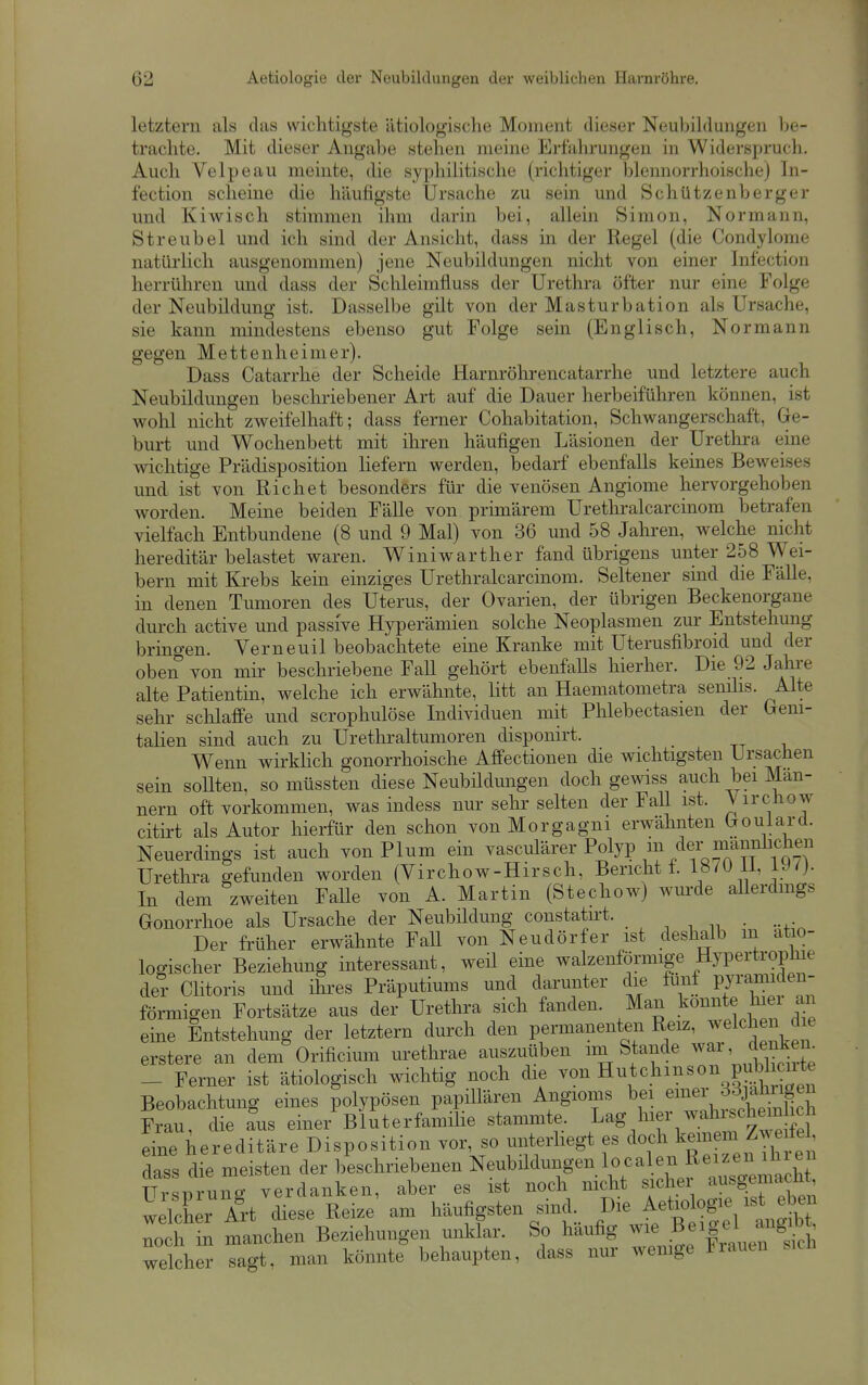 letztem als das wichtigste ätiologische Moment dieser Neubildungen lie- trachte. Mit dieser Angabe stehen meine Erfahrungen in Widerspruch. Auch Velpe au meinte, die syphilitische (richtiger blennorrhoischej In- fection scheine die häufigste Ursache zu sein und Schützen berger und Kiwisch stimmen ihm darin bei, allein Simon, Normann, Streubel und ich sind der Ansicht, dass in der Regel (die Condylome natürlich ausgenommen) jene Neubildungen nicht von einer Infection herrühren und dass der Schleimfluss der Urethra öfter nur eine Folge der Neubildung ist. Dasselbe gilt von der Masturbation als Ursache, sie kann mindestens ebenso gut Folge sein (Englisch, Normann gegen Mettenheimer). Dass Catarrhe der Scheide Harnröhrencatarrhe und letztere auch Neubildungen beschriebener Art auf die Dauer herbeiführen können, ist wohl nicht zweifelhaft; dass ferner Cohabitation, Schwangerschaft, Ge- burt und Wochenbett mit ihren häufigen Läsionen der Urethra eine wichtige Prädisposition liefern werden, bedarf ebenfalls keines Beweises und ist von Riebet besonders für die venösen Angiome hervorgehoben worden. Meine beiden Fälle von primärem Urethralcarcinom betrafen vielfach Entbundene (8 und 9 Mal) von 36 und 58 Jahren, welche nicht hereditär belastet waren. Winiwarther fand übrigens unter 258 Wei- bern mit Krebs kein einziges Urethralcarcinom. Seltener sind die Fälle, in denen Tumoren des Uterus, der Ovarien, der übrigen Beckenorgane durch active und passive Hyperämien solche Neoplasmen zur Entstehung bringen. Verneuil beobachtete eine Kranke mit Uterusfibroid und der oben von mir beschriebene Fall gehört ebenfalls hierher. Die 92 Jahi-e alte Patientin, welche ich erwähnte, litt an Haematometra senihs. Alte sehr schlaffe und scrophulöse Individuen mit Phlebectasien der Geni- talien sind auch zu Urethraltumoren disponirt. Wenn wirkhch gonorrhoische Affectionen die wichtigsten Ursachen sein soUten, so müssten diese Neubildungen doch gewiss auch bei Män- nern oft vorkommen, was indess nur sehr selten der FaU ist. Virchow citirt als Autor hierfür den schon von Morgagni erwähnten Goulard. Neuerdings ist auch von Plum ein vasculärer Polyp m der mann^^^^ Urethra gefunden worden (Virchow-Hirsch, Bericht t. 18/ü Ii, IJ^- In dem zweiten Falle von A. Martin (Stechow) wm-de allerdings Gonorrhoe als Ursache der Neubüdung constatirt. , , . Der früher erwähnte Fall von Neudörfer ist deshalb m ätio- logischer Beziehung interessant, weü eine walzenförmige Hypertrophie der Clitoris und ihi'es Präputiums und darunter die fünf pyramiden- förmigen Fortsätze aus der Urethra sich fanden. Man konnte hiei an eine Entstehung der letztern durch den permanenten Reiz, ^el^l^^n d e erstere an dem Orificium urethrae auszuüben im Stande ^^r, denken^ _ Ferner ist ätiologisch wichtig noch die Hutchinson publ^^^^^^^^ Beobachtung eines polypösen papillären Angioms bei ei^^J- Frau, die aus einer Bluterfamüie stammte. Lag hier wahischem^^^^^ eine hereditäre Disposition vor, so unterliegt es doch ^emem Zwe^^^^^ dass die meisten der beschriebenen Neubildungen localen Reizen ihien Ur pru^g verdanken, aber es ist noch nicht sicher ausgemach welcher Art diese Reize am häufigsten sind. Die Aetiologie ist eben loch n manchen Beziehungen unklar. So häufig wie B-|el^ -^^^^^^ welcher sagt, man könnte behaupten, dass nur wenige Frauen sicJa