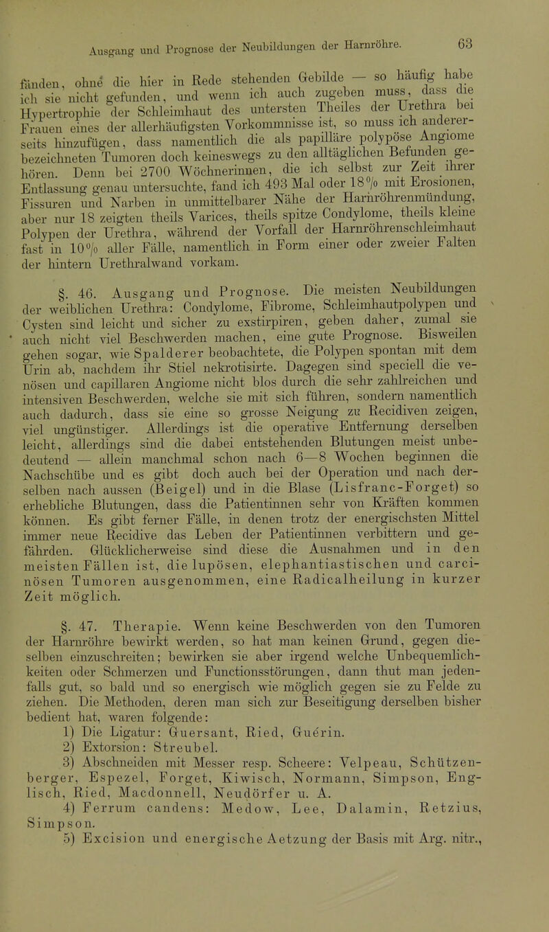 Ausgang und Prognose der Neubildungen der Harnröhre. föuden, ohne die hier in Rede stehenden Gebilde - so häufig habe ich sie nicht gefunden, und wenn ich auch zugeben muss dass die Hypertrophie der Schleimhaut des untersten Theiles der Urethra bei Frauen eines der allerhäufigsten Vorkommnisse ist, so muss ich anderer- seits hinzufügen, dass namenthch die als papilläre polypöse Angiome bezeichneten Tumoren doch keineswegs zu den aUtäglichen Befunden ge- hören Denn bei 2700 Wöchnerinnen, die ich selbst zur Zeit ihrer Entlassung genau untersuchte, fand ich 493 Mal oder 18 «/o mit Erosionen, Fissuren und Narben in unmittelbarer Nähe der Harnröhrenmündung, aber nur 18 zeigten theils Varices, theüs spitze Condylome, theds kleine Polypen der Uretlii-a, während der Vorfall der Harnröhrenschleimhaut fast in 10 > aller FäUe, namenthch in Form einer oder zweier alten der hintern Urethralwand vorkam. §. 46. Ausgang und Prognose. Die meisten Neubildungen der weiblichen Urethra: Condylome, Fibrome, Schleimhautpolypen und Cysten sind leicht und sicher zu exstirpiren, geben daher, zumal sie • auch nicht viel Beschwerden machen, eine gute Prognose. Bisweüen gehen sogar, wie Spalderer beobachtete, die Polypen spontan mit dem Urin ab, nachdem ihr Stiel nekrotisirte. Dagegen sind speciell die ve- nösen und capillaren Angiome nicht blos durch die sehr zahlreichen und intensiven Beschwerden, welche sie mit sich führen, sondern namentlich auch dadurch, dass sie eine so grosse Neigung zu Recidiven zeigen, viel ungünstiger. Allerdings ist die operative Entfernung derselben leicht, allerdings sind die dabei entstehenden Blutungen meist unbe- deutend — allein manchmal schon nach 6—8 Wochen beginnen die Nachschübe und es gibt doch auch bei der Operation und nach der- selben nach aussen (Beigel) und in die Blase (Lisfranc-Forget) so erhebhche Blutungen, dass die Patientinnen sehr von Kräften kommen können. Es gibt ferner Fälle, in denen trotz der energischsten Mittel immer neue Recidive das Leben der Patientinnen verbittern und ge- fährden. Griücklicherweise sind diese die Ausnahmen und in den meisten Fällen ist, die lupösen, elephantiastischen und carci- nösen Tumoren ausgenommen, eine Radicalheilung in kurzer Zeit möglich. §. 47. Therapie. Wenn keine Beschwerden von den Tumoren der Harnröhre bewirkt werden, so hat man keinen Grrund, gegen die- selben einzuschreiten; bewirken sie aber irgend welche Unbequemlich- keiten oder Schmerzen und Functionsstörungen, dann thut man jeden- falls gut, so bald und so energisch wie möglich gegen sie zu Felde zu ziehen. Die Methoden, deren man sich zur Beseitigung derselben bisher bedient hat, waren folgende: 1) Die Ligatur: Gruersant, Ried, Gruerin. 2) Extorsion: Streubel. 3) Abschneiden mit Messer resp. Sclieere: Velpeau, Schützen- berger, Espezel, Forget, Kiwiscli, Normann, Simpson, Eng- lisch, Ried, Macdonneil, Neudörfer u. A. 4) Ferrum candens: Medow, Lee, Dalamin, Retzius, Simpson. 5) Excision und energische Aetzung der Basis mit Arg. nitr.,