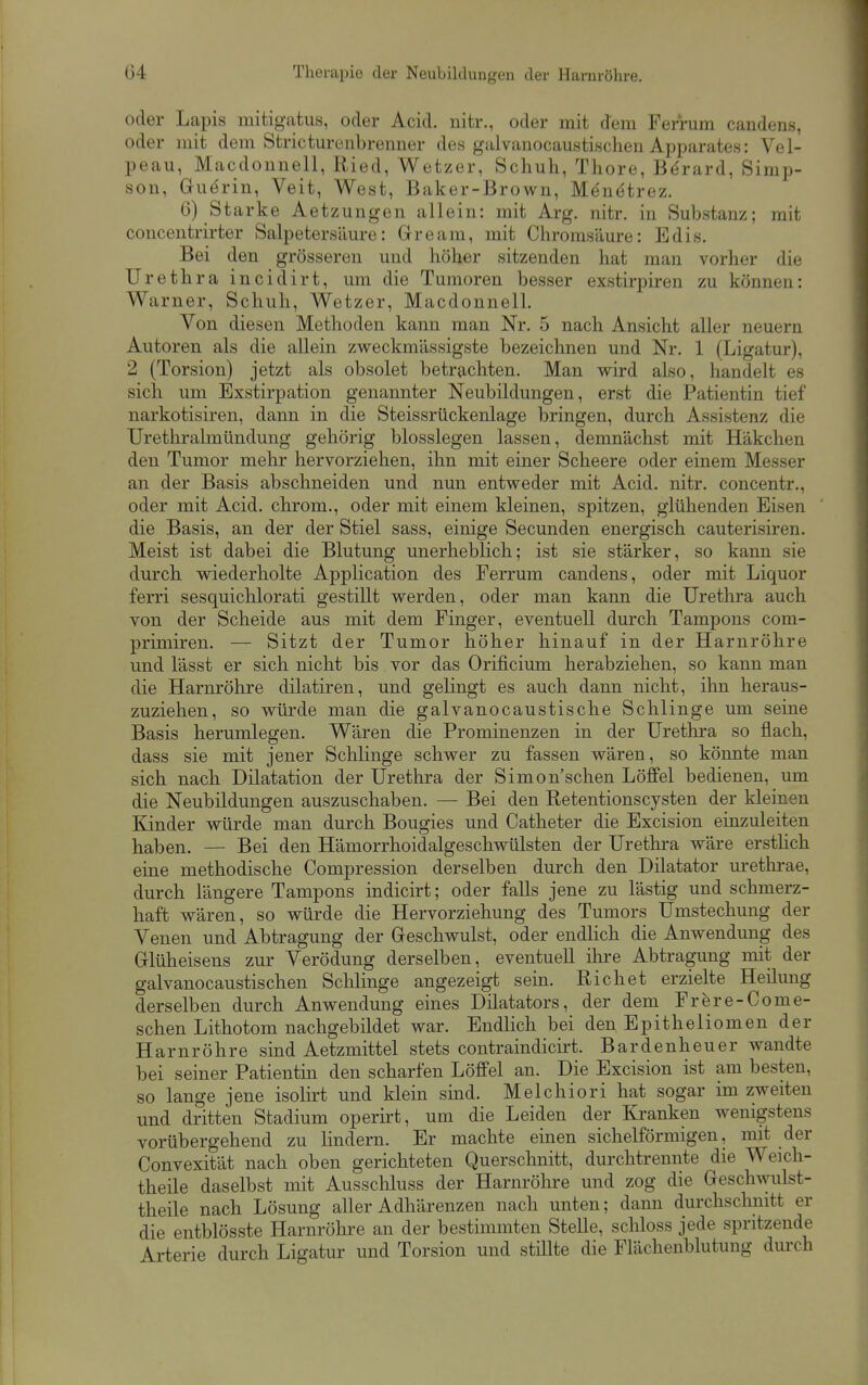 oder Lapis mitigatus, oder Acid. uitr., oder mit dem Ferrum candens, oder mit dem Stricturenbremier des galvanocaustischen Apparates: Vel- peau, Macdonneil, Ried, Wetzer, Schuh, Thore, Bdrard, Simp- son, Guerin, Veit, West, Baker-Brown, Menetrez. 6) Starke Aetzungen allein: mit Arg. nitr. in Substanz; mit concentrirter Salpetersäure: Gream, mit Chromsäure: Edis. Bei den grösseren und höher sitzenden hat man vorher die Urethra incidirt, um die Tumoren besser exstirpiren zu können: Warner, Schuh, Wetzer, MacdonnelL Von diesen Methoden kann man Nr. 5 nach Ansicht aller neuern Autoren als die allein zweckmässigste bezeichnen und Nr. 1 (Ligatur), 2 (Torsion) jetzt als obsolet betrachten. Man wird also, handelt es sich um Exstirpation genannter Neubildungen, erst die Patientin tief narkotisiren, dann in die Steissrückenlage bringen, durch Assistenz die Urethralmündung gehörig blosslegen lassen, demnächst mit Häkchen den Tumor mehr hervorziehen, ihn mit einer Scheere oder einem Messer an der Basis abschneiden und nun entv^eder mit Acid. nitr. concentr., oder mit Acid. chrom., oder mit einem kleinen, spitzen, glühenden Eisen die Basis, an der der Stiel sass, einige Secunden energisch cauterisiren. Meist ist dabei die Blutung unerheblich; ist sie stärker, so kann sie durch wiederholte Application des Ferrum candens, oder mit Liquor ferri sesquichlorati gestillt werden, oder man kann die Urethra auch von der Scheide aus mit dem Finger, eventuell durch Tampons com- primiren. — Sitzt der Tumor höher hinauf in der Harnröhre und lässt er sich nicht bis vor das Orificium herabziehen, so kann man die Harnröhre dilatiren, und gelingt es auch dann nicht, ihn heraus- zuziehen, so würde man die galvanocaustische Schlinge um seine Basis herumlegen. Wären die Prominenzen in der Urethra so flach, dass sie mit jener Schlinge schwer zu fassen wären, so köimte man sich nach Dilatation der Urethra der Simon'schen Löffel bedienen, um die Neubildungen auszuschaben. — Bei den Retentionscysten der kleinen Kinder würde man durch Bougies und Catheter die Excision einzuleiten haben. — Bei den Hämorrhoidalgeschwülsten der Urethra wäre ersthch eine methodische Compression derselben durch den Diktator urethrae, durch längere Tampons indicirt; oder falls jene zu lästig und schmerz- haft wären, so würde die Hervorziehung des Tumors Umstechung der Venen und Abtragung der Geschwulst, oder endlich die Anwendung des G-lüheisens zur Verödung derselben, eventuell ihre Abtragung mit der galvanocaustischen Schlinge angezeigt sein. Riebet erzielte Heilung derselben durch Anwendung eines Dilatators, der dem Frere-Come- schen Lithotom nachgebildet war. Endlich bei den Epitheliomen der Harnröhre sind Aetzmittel stets contraindicirt. Bardenheuer wandte bei seiner Patientin den scharfen Löffel an. Die Excision ist am besten, so lange jene isolirt und klein sind. Melchiori hat sogar im zweiten und dritten Stadium operirt, um die Leiden der Kranken wenigstens vorübergehend zu lindern. Er machte einen sichelförmigen, mit der Convexität nach oben gerichteten Querschnitt, durchtrennte die Weich- theile daselbst mit Ausschluss der Harnröhre und zog die Geschwulst- theile nach Lösung aller Adhärenzen nach unten; dann durchschnitt er die entblösste Harnröhre an der bestimmten Stelle, schloss jede spritzende Arterie durch Ligatur und Torsion und stülte die Flächenblutung durch