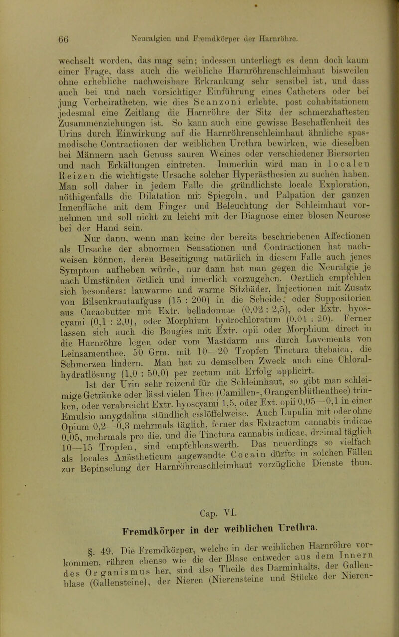 wechselt worden, das mag sein; indessen unterliegt es denn doch kaum einer Frage, dass auch die weibliche Harm-öhrenschleimhaut bisweilen ohne erhebliche nachweisbare Erkrankung sehr sensibel ist, und dass auch bei und nach vorsichtiger Einführung eines Catheters oder bei jung Verheiratheten, wie dies Scanzoni erlebte, post cohabitationeni jedesmal eine Zeitlang die Harnröhre der Sitz der schmerzhaftesten Zusamnienziehungen ist. So kann auch eine gewisse Beschaffenheit des Urins durch Einwirkung auf die Harnröhrenschleimhaut ähnliche spas- modische Contractionen der weiblichen Urethra bewirken, wie diesellien bei Männern nach Genuss sauren Weines oder verschiedener Bier.sorten und nach Erkältungen eintreten. Immerhin wird man in localen Reizen die wichtigste Ursache solcher Hyperästhesien zu suchen haben. Man soll daher in jedem Falle die gründlichste locale Exploration, nöthigenfalls die Dilatation mit Spiegeln, und Palpation der ganzen Innenfläche mit dem Finger und Beleuchtung der Schleimhaut vor- nehmen und soll nicht zu leicht mit der Diagnose einer blosen Neurose bei der Hand sein. Nur dann, wenn man keine der bereits beschriebenen Affectionen als Ursache der abnormen Sensationen und Contractionen hat nach- weisen können, deren Beseitigung natürlich in diesem Falle auch jenes Symptom aufheben würde, nur dann hat man gegen die Neuralgie je nach Umständen örthch und innerlich vorzugehen. Oertlich empfehlen sich besonders: lauwarme und warme Sitzbäder, Injectionen mit Zusatz von Bilsenkrautaufguss (15:200) in die Scheide, oder Suppositorien aus Cacaobutter mit Extr. belladonnae (0,02 : 2,5), oder Extr. hyos- cyami (0,1 : 2,0), oder Morphium hydrochloratum (0,01 : 20). Ferner lassen sich auch die Bougies mit Extr. opii oder Morpliium direct m die Harnröhre legen oder vom Mastdarm aus durch Lavements von Leinsamenthee, 50 Grm. mit 10-20 Tropfen Tinctura thebaica die Schmerzen lindern. Man hat zu demselben Zweck auch eine thloral- hydratlösung (1,0 : 50,0) per rectum mit Erfolg apphcirt Ist der Urin sehr reizend für die Schleimhaut, so gibt man schlei- mige Getränke oder lässt vielen Thee (CamiUen-, Orangenblüthenthee) trm- ken, oder verabreicht Extr. hyoscyami 1,5, oder Ext. opii 0 05-0,1 m einer Emulsio amygdahna stündlich esslöffelweise. Auch Lupulm mit oder ohne Opium 0,2-0,3 mehrmals täglich, ferner das Extractum cannabis mdicae 0 05 mehrmals pro die, und die Tinctura cannabis indicae, dreimal taghch 10-15 Tropfen, sind empfehleiiswerth. Das neuerdmgs so vielfach als locales Anästheticum angewandte Cocain dürfte m solchen Fato zur Bepinselung der Harnröhrenschleimhaut vorzughche Dienste thun. Cap. VI. Fremdkörper in der weiblichen Urethra. 8 49. Die Fremdkörper, welche in der weiblichen Harnröhre vor- kommen rühren ebenso wie die der Blase entweder aus dem Innern Är ganirmus her, sind also Theüe ^es DarmÄ blase (GSlensteine), der Nieren (Nierensteine und Stucke dei Nieien