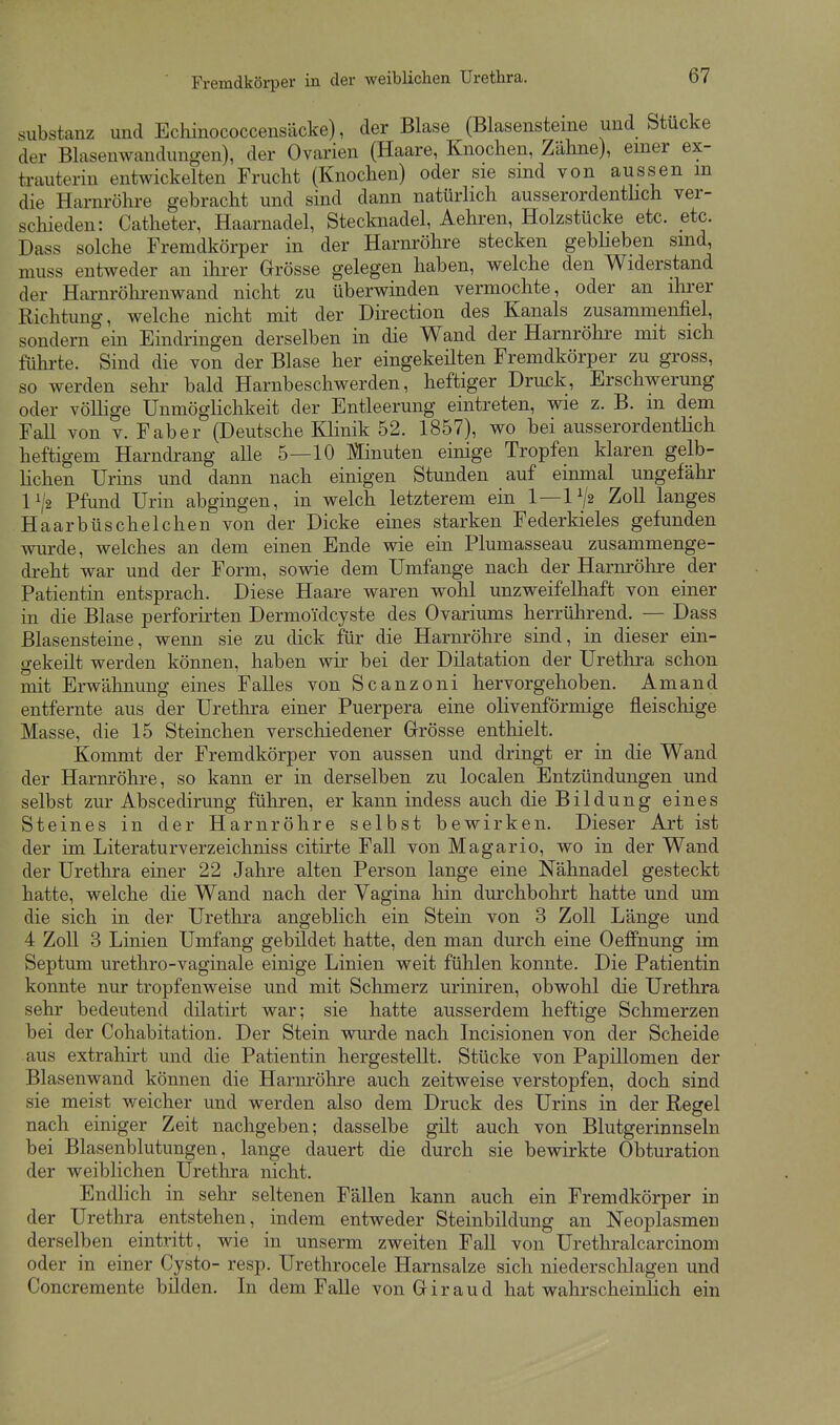 Substanz und Echinococcensäcke), der Blase (Blasensteme und Stucke der Blasenwandungen), der Ovarien (Haare, Knochen, Zähne), einer ex- trauterin entAvickelten Frucht (Knochen) oder sie sind von aussen m die Harnröhre gebracht und sind dann natürlich ausserordenthch ver- schieden: Catheter, Haarnadel, Stecknadel, Aehren, Holzstücke etc. etc. Dass solche Fremdkörper in der Harnröhre stecken gebheben sind, muss entweder an ihrer Grösse gelegen haben, welche den Widerstand der Harnröhrenwand nicht zu überwinden vermochte, oder an ihrer Richtung, welche nicht mit der Direction des Kanals zusammenfiel, sondern ein Eindringen derselben in die Wand der Harnröhre mit sich fühi'te. Sind die von der Blase her eingekeilten Fremdkörper zu gross, so werden sehr bald Harnbeschwerden, heftiger Druck, Erschwerung oder völlige Unmöglichkeit der Entleerung eintreten, wie z. B. m dem Fall von v. Faber (Deutsche KHnik 52. 1857), wo bei ausserordentlich heftigem Harndrang alle 5—10 Minuten einige Tropfen klaren gelb- hchen Urins und dann nach einigen Stunden auf einmal ungefähr 1^2 Pfund Urin abgingen, in welch letzterem ein 1 — 1V2 Zoll langes Haarbüschelchen von der Dicke eines starken Federkieles gefunden wurde, welches an dem einen Ende wie ein Plumasseau zusammenge- dreht war und der Form, sowie dem Umfange nach der Harnröhre der Patientin entsprach. Diese Haare waren wohl unzweifelhaft von einer in die Blase perforirten Dermoidcyste des Ovariums herrührend. — Dass Blasensteine, wenn sie zu dick für die Harnröhre sind, in dieser ein- gekeilt werden können, haben wir bei der Dilatation der Urethra schon mit Erwähnung eines Falles von Scanzoni hervorgehoben. Amand entfernte aus der Urethra einer Puerpera eine olivenförmige fleischige Masse, die 15 Steinchen verschiedener Grösse enthielt. Kommt der Fremdkörper von aussen und dringt er in die Wand der Harnröhre, so kann er in derselben zu localen Entzündungen und selbst zur Abscedirung führen, er kann indess auch die Bildung eines Steines in der Harnröhre selbst bewirken. Dieser Art ist der im Literaturverzeichniss citirte Fall von Magario, wo in der Wand der Urethra einer 22 Jahre alten Person lange eine Nähnadel gesteckt hatte, welche die Wand nach der Vagina hin durchbohrt hatte und um die sich in der Uretlira angeblich ein Stein von 3 ZoU Länge und 4 Zoll 3 Linien Umfang gebildet hatte, den man durch eine Oeffnung im Septum urethro-vaginale einige Linien weit fülilen konnte. Die Patientin konnte nur tropfenweise und mit Schmerz miniren, obwohl die Urethra sehr bedeutend dilatirt war; sie hatte ausserdem heftige Sclimerzen bei der Cohabitation. Der Stein wurde nach Incisionen von der Scheide aus extrahirt und die Patientin hergestellt. Stücke von Papillomen der Blasenwand können die Harnröhre auch zeitweise verstopfen, doch sind sie meist weicher und werden also dem Druck des Urins in der Regel nach einiger Zeit nachgeben; dasselbe gilt auch von Blutgerinnseln bei Blasenblutungen, lange dauert die durch sie bewirkte Obturation der weiblichen Urethra nicht. Endlich in sehr seltenen Fällen kann auch ein Fremdkörper in der Urethra entstehen, indem entweder Steinbildung an Neoplasmen derselben eintritt, wie in unserm zweiten Fall von Urethralcarcinom oder in einer Cysto- resp. Urethrocele Harnsalze sich niedersclilagen und Concremente bilden. In dem Falle von Giraud hat walirscheinJich ein