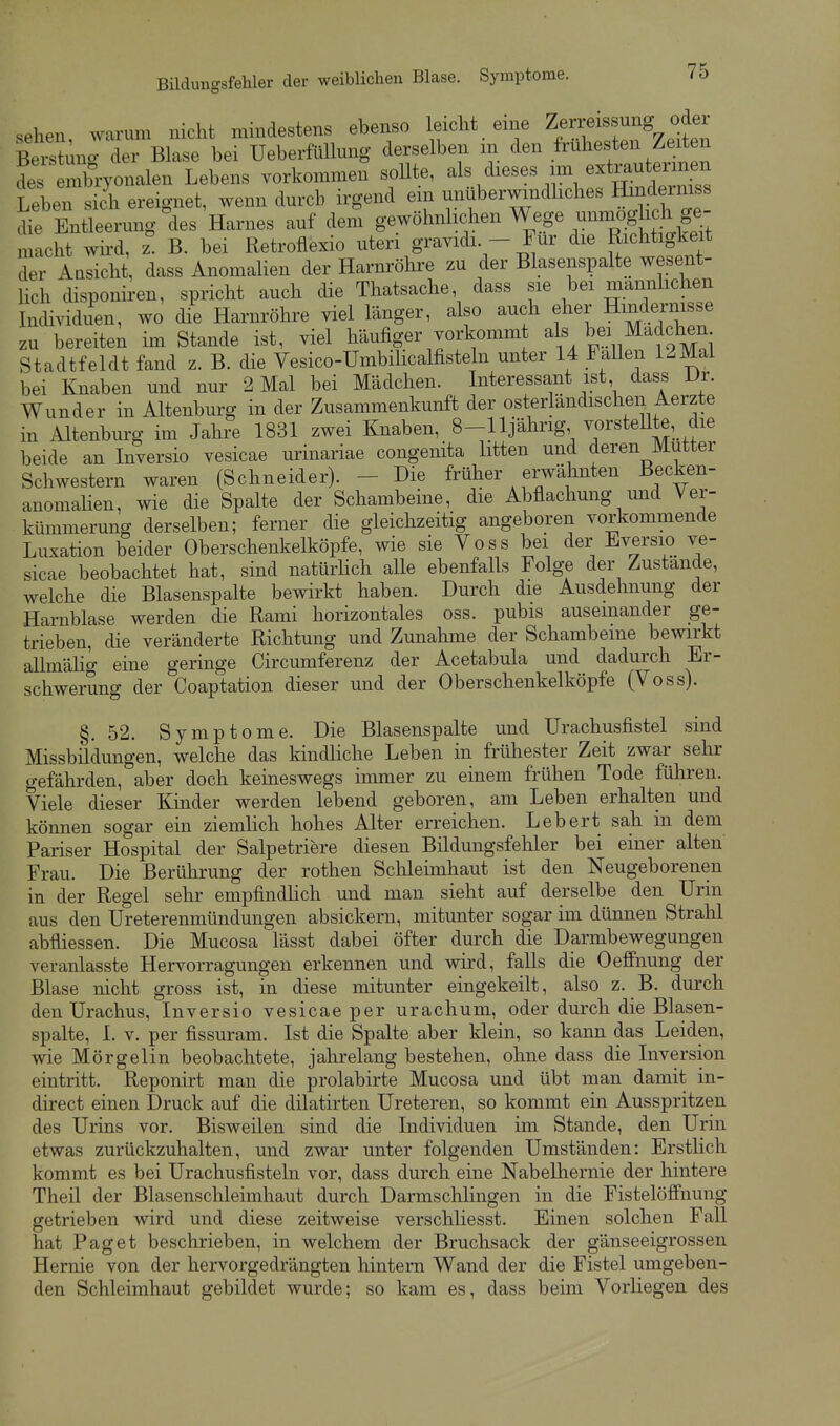 sehen warum nicht mindestens ebenso leicht eine Zerreissung oder ßtstuno der Blase bei Ueberfüllung derselben m den frühesten Zeiten ,:^ :2vjon.len Lebens vorkommen sollte, ^l!/^--'^ - ^^^^^ Leben sich ereignet, wenn durch irgend em unuberwmdhches Hinderniss Entleerung °des Harnes auf dem gewöhnlichen Wege unmoglic^^^^^^^^^ macht wh-d, z B. bei Retroflexio uteri gravidi - Für die Richtigkeit der Ansicht, dass Anomalien der Harnröhre zu der Blasenspalte wesent- Uch disponiren, spricht auch die Thatsache, dass sie bei mannhchen Individuen, wo die Harnröhre viel länger, also auch eher Hindernisse zu bereiten im Stande ist, viel häufiger vorkomm als bei Madchen Stadtfeldt fand z. B. die Vesico-Ümbilicalfisteln unter 14 FaUen 12Mal bei Knaben und nur 2 Mal bei Mädchen. Interessant ist dass Dr. Wunder in Altenburg in der Zusammenkunft der osterlandischen Aerzte in Altenburg im Jahre 1831 zwei Knaben, 8-lljährig, vorsteUte, die beide an Inversio vesicae urinariae congenita litten und deren Mutter Schwestern waren (Schneider). - Die früher erwähnten Becken- anomalien, wie die Spalte der Schambeine, die Abflachung mid Ver- kümmerung derselben; ferner die gleichzeitig angeboren vorkommende Luxation beider Oberschenkelköpfe, wie sie Voss bei der Bversio ve- sicae beobachtet hat, sind natürlich alle ebenfalls Folge der Zustande, welche die Blasenspalte bewirkt haben. Durch die Ausdehnung der Harnblase werden die Rami horizontales oss. pubis auseinander ge- trieben, die veränderte Richtung und Zunahme der Schambeine bewirkt allmälig eine geringe Circumferenz der Acetabula und dadurch Er- schwerung der Coaptation dieser und der Oberschenkel köpfe (Voss). §.52. Symptome. Die Blasenspalte und Urachusfistel sind Missbildungen, welche das kindliche Leben in frühester Zeit zwar sehr gefährden, aber doch keineswegs inmier zu einem frühen Tode führen. Viele dieser Kinder werden lebend geboren, am Leben erhalten und können sogar ein ziemlich hohes Alter erreichen. Lebert sah m dem Pariser Hospital der Salpetriere diesen Bildungsfehler bei einer alten Frau. Die Berülirung der rothen Schleimhaut ist den Neugeborenen in der Regel sehr empfindlich und man sieht auf derselbe den Urin aus den Ureterenmündungen absickern, mitunter sogar im dünnen Strahl abfliessen. Die Mucosa lässt dabei öfter durch die Darmbewegungen veranlasste Hervorragungen erkennen und wird, falls die Oeffnung der Blase nicht gross ist, in diese mitunter eingekeilt, also z. B. durch den Urachus, Inversio vesicae per urachum, oder durch die Bksen- spalte, I. V. per fissuram. Ist die Spalte aber klein, so kann das Leiden, wie Mörgelin beobachtete, jahrelang bestehen, ohne dass die Inversion eintritt. Reponirt man die prolabirte Mucosa und übt man damit in- direct einen Druck auf die dilatirten Ureteren, so kommt ein Ausspritzen des Urins vor. Bisweilen sind die Individuen im Stande, den Urin etwas zurückzuhalten, und zwar unter folgenden Umständen: Erstlich kommt es bei Urachusfisteln vor, dass durch eine Nabelhernie der hintere Theil der Blasensclileimhaut durch Darmsclilingen in die FistelöflFnung getrieben wird und diese zeitweise verschliesst. Einen solchen Fall hat Paget beschrieben, in welchem der Bruchsack der gänseeigrossen Hernie von der hervorgedrängten hintern Wand der die Fistel umgeben- den Schleimhaut gebildet wurde; so kam es, dass beim Vorliegen des