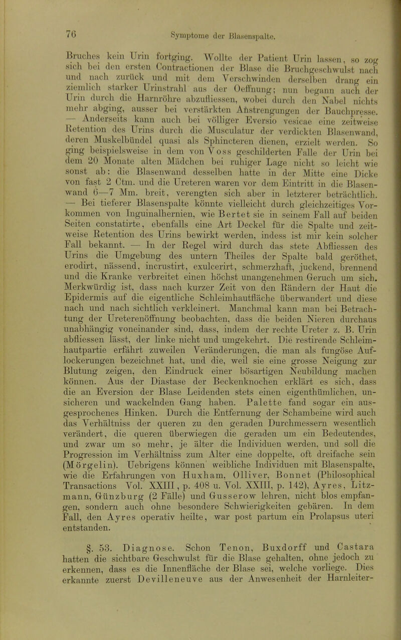 Bruches kern Urm fortging. WoUte der Patient Urin lassen, so zog sich bei den ersten Contractionen der Blase die Bruchgeschwulst nach und nach zurück und mit dem Verschwinden derselben drang ein ziemlich starker Urinstrahl aus der OefFnung; nun begann auch der Urin durch die Harnrölire abzufliessen, wobei durch den Nabel nichts mehr abging, ausser bei verstärkten Anstrengungen der Bauchpresse. — Anderseits kann auch bei völliger Eversio vesicae eine zeitweise Retention des Urins durch die Musculatur der verdickten Blasenwand, deren Muskelbündel quasi als Sphincteren dienen, erzielt werden. So ging beispielsweise in dem von Voss geschilderten Falle der Urin bei dem 20 Monate alten Mädchen bei ruhiger Lage nicht so leicht wie sonst ab: die Blasenwand desselben hatte in der Mitte eine Dicke von fast 2 Ctni. und die Ureteren waren vor dem Eintritt in die Blasen- wand 6—7 Mm. breit, verengten sich aber in letzterer beträchthch. — Bei tieferer Blasenspalte könnte vielleicht durch gleichzeitiges Vor- kommen von Inguinalhernien, wie Bertet sie in seinem Fall auf beiden Seiten constatirte, ebenfalls eine Art Deckel für die Spalte und zeit- weise Retention des Urins bewirkt werden, indess ist mir kein solcher Fall bekannt. — In der Regel wird durch das stete Abfliessen des Urins die Umgebung des untern Theiles der Spalte bald geröthet, erodirt, nässend, incrustirt, exulcerirt, schmerzhaft, juckend, brennend und die Kranke verbreitet einen höchst unangenehmen Geruch um sich. Merkwürdig ist, dass nach kurzer Zeit von den Rändern der Haut die Epidermis auf die eigentliche Schleimhautfläche überwandert und diese nach und nach sichtlich verkleinert. Manchmal kann man bei Betrach- tung der Ureterenöffnung beobachten, dass die beiden Nieren durchaus unabhängig voneinander sind, dass, indem der rechte Ureter z. B. Urin abfliessen lässt, der linke nicht und umgekehrt. Die restirende Schleim- hautpartie erfährt zuweilen Veränderungen, die man als fungöse Auf- lockerungen bezeichnet hat, und die, weil sie eine grosse Neigung zur Blutung zeigen, den Eindruck einer bösartigen Neubildung machen können. Aus der Diastase der Beckenknochen erklärt es sich, dass die an Eversion der Blase Leidenden stets einen eigenthümlichen, un- sicheren und wackelnden Gang haben. Palette fand sogar ein aus- gesprochenes Hinken. Durch die Entfernung der Schambeine wii'd auch das Verhältniss der queren zu den geraden Durchmessern wesentlich verändert, die queren überwiegen die geraden um ein Bedeutendes, und zwar um so mehr, je älter die Individuen werden, und soll die Progression im Verhältniss zum Alter eine doppelte, oft dreifache sein (Mörgelin). Uebrigens können' weibliche Individuen mit Blasenspalte, wie die Erfahrungen von Huxham, Olliver, Bonnet (Philosophical Transactions Vol. XXIH , p. 408 u. Vol. XXIII, p. 142), Ayres, Litz- mann, Günzburg (2 Fälle) und Gusserow lehren, nicht blos empfan- gen, sondern auch ohne besondere Schwierigkeiten gebären. In dem Fall, den Ayres operativ heilte, war post partum ein Prolapsus uteri entstanden. §. 53. Diagnose. Schon Tenon, Buxdorff und Castara hatten die sichtbare Geschwulst für die Blase gehalten, ohne jedoch zu erkennen, dass es die Innenfläche der Blase sei, welche vorliege. Dies erkannte zuerst Devilleneuve aus der Anwesenheit der Harnleiter-