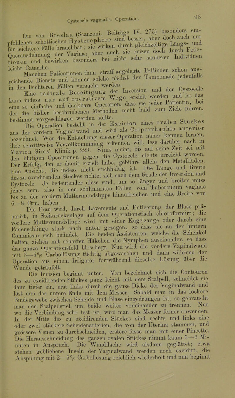 ^'''^''m Patientinnen thun straff angelegte T-Binden schon aus- reichendTcienste und können solche nächst der Tamponade jedenfalls in den leichteren Fällen versucht werden. Tv^torele Eine radicale Beseitigung der Inversion f ^ kann indess nur auf operativem Wege erzielt werden und ist das e^sÖ e nfache und dankbare Operation, dass sie jeder --^^^^^^^^^ der die bisher beschriebenen Methoden mcht bald zum Ziele fuhren, bestimmt vorgeschlagen werden sollte. ^^^ip,. S+ückes Die Operation besteht in der Excision eines ovalen btucKes aus der vordem Yaginalwand und wird als Colporrhaphia anterior bezeichnet Wer die Entstehung dieser Operation näher kennen lernen, S^e sStweise Vervom.omm^^^^ erkennen will, lese darüber nach m Marion Sims' Klinik p. 228. Sims meint, bis auf seine Zeit sei mit S blStigen Operationen gegen die Cystocele nichts f reicht worden. Ber Erfolg, den er damit erzielt habe, gebühre allem den Metallfaden, e^^e Ansicht, die indess nicht stichhaltig ist. Die Länge und Breite des zu excidirenden Stückes richtet sich nach dem Grade der Inversion und Cvstocele. Je bedeutender diese sind, um so länger und breiter muss ienes sein, also in den schhmmsten Fällen vom Tuberculum vagmae bis zu der vordem Muttermundslippe hinaufreichen und eme Breite von 6—8 Ctm. haben. . -r. ^ j -di Die Frau wird, durch Lavements und Entleerung der Blase pra- parh't, in Steissrückenlage auf dem Operationstisch chloroformirt; die vordere Muttermundslippe wird mit einer Kugelzange oder durch eine Fadenschlinge stark nach unten gezogen, so dass sie an der hintern Commissur sich befindet. Die beiden Assistenten, welche die Schenkel halten, ziehen mit scharfen Häkchen die Nymphen auseinander, so dass das ganze Operationsfeld blossliegt. Nun wird die vordere Vagmalwand mit 3—50/0 Carbollösung tüchtig abgewaschen und dann wahrend der Operation aus einem Irrigator fortwährend dieselbe Lösung über die Wunde geträufelt. . Die Incision beginnt unten. Man bezeichnet sich die Contouren des zu excidirenden Stückes ganz leicht mit dem Scalpell, schneidet sie dann tiefer ein, erst links durch die ganze Dicke der Vaginalwand und löst nun das untere Ende mit dem Messer. Sobald man in das lockere Bindegewebe zwischen Scheide und Blase eingedrungen ist, so gebraucht man den ScalpeUstiel, um beide weiter voneinander zu trennen. Nur wo die Verbindung sehr fest ist, wh'd man das Messer ferner anwenden. In der Mitte des zu excidirenden Stückes sind rechts und links eine oder zwei stärkere Scheidenarterien, die von der Uterina stammen, und grössere Venen zu durchschneiden, erstere fasse man mit einer Pincette. Die Herausschneidung des ganzen ovalen Stückes nimmt kaum 5—6 Mi- nuten in Anspruch. Die Wundfläche wird alsdann geglättet; etwa stehen gebliebene Inseln der Vaginalwand werden noch excidirt, die Abspülung mit 2—5/o Carbollösung reiclilich wiederholt und nun beginnt