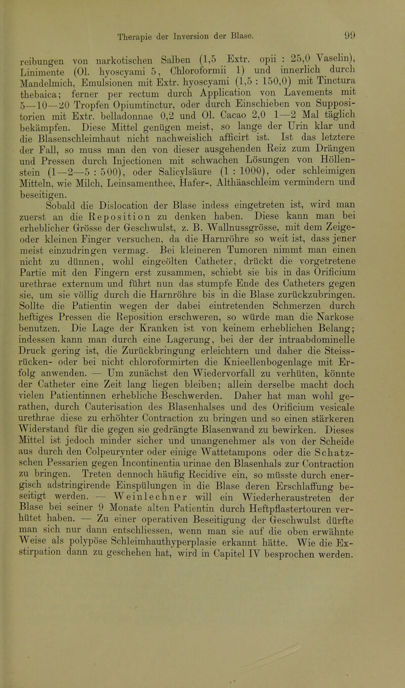 reibungen von narkotischen Salben (1,5 Extr. opii : 25,0 Vaselm), Linimente (Ol. hyoscyami 5, Cliloroformii 1) und innerlich durch Mandelmich, Emulsionen mit Extr. hyoscyami (1,5 : 150,0) mit Tinctura thebaica; ferner per rectum durch Apphcation von Lavements mit 5—10—20 Tropfen Opiumtinctur, oder durch Einschieben von Supposi- torien mit Extr. belladonnae 0,2 und OL Cacao 2,0 1—2 Mal täglich bekämpfen. Diese Mittel genügen meist, so lange der Urin klar und die Blasenschleimhaut nicht nachweislich afficirt ist. Ist das letztere der Fall, so muss man den von dieser ausgehenden Reiz zum Drängen und Pressen durch Injectionen mit schwachen Lösungen von Höllen- stein (1—2—5 : 500), oder Sahcylsäure (1 : 1000), oder schleimigen Mitteln, wie Milch, Leinsamenthee, Hafer-, Althäaschleim vermindern und beseitigen. Sobald die Dislocation der Blase indess eingetreten ist, wird man zuerst an die Reposition zu denken haben. Diese kann man bei erheblicher Grösse der Greschwulst, z. B. Wallnussgrösse, mit dem Zeige- oder kleinen Finger versuchen, da die Harnröhre so weit ist, dass jener meist einzudringen vermag. Bei kleineren Tumoren nimmt man einen nicht zu dünnen, wohl eingeölten Catheter, drückt die vorgetretene Partie mit den Fingern erst zusammen, schiebt sie bis in das Orificium urethrae externum und führt nun das stumpfe Ende des Catheters gegen sie, um sie völlig durch die Harnröhre bis in die Blase zurückzubringen. Sollte die Patientin wegen der dabei eintretenden Schmerzen durch heftiges Pressen die Reposition erschweren, so würde man die Narkose benutzen. Die Lage der Kranken ist von keinem erheblichen Belang; indessen kann man durch eine Lagerung, bei der der intraabdominelle Druck gering ist, die Zurückbringung erleichtern und daher die Steiss- rücken- oder bei nicht chloroformirten die Knieellenbogenlage mit Er- folg anwenden. — Um zunächst den Wiedervorfall zu verhüten, könnte der Catheter eine Zeit lang liegen bleiben; allein derselbe macht doch vielen Patientinnen erhebliche Beschwerden. Daher hat man wohl ge- rathen, durch Cauterisation des Blasenhalses und des Orificium vesicale urethrae diese zu erhöhter Contraction zu bringen und so einen stärkeren Widerstand für die gegen sie gedrängte Blasenwand zu bewirken. Dieses Mittel ist jedoch minder sicher und unangenehmer als von der Scheide aus durch den Colpeurynter oder einige Wattetampons oder die Schatz- schen Pessarien gegen Incontinentia urinae den Blasenhals zur Contraction zu bringen. Treten dennoch häufig Recidive ein, so müsste durch ener- gisch adstringirende Einspülungen in die Blase deren Erschlaffung be- seitigt werden. — Weinlechner will ein Wiederheraustreten der Blase bei seiner 9 Monate alten Patientin durch Heftpflastertouren ver- hütet haben. — Zu einer operativen Beseitigung der Greschwulst dürfte man sich nur dann entschliessen, wenn man sie auf die oben erwähnte Weise als polypöse Schleimhauthyperplasie erkannt hätte. Wie die Ex- stirpation dann zu geschehen hat, wird in Capitel IV besprochen werden.