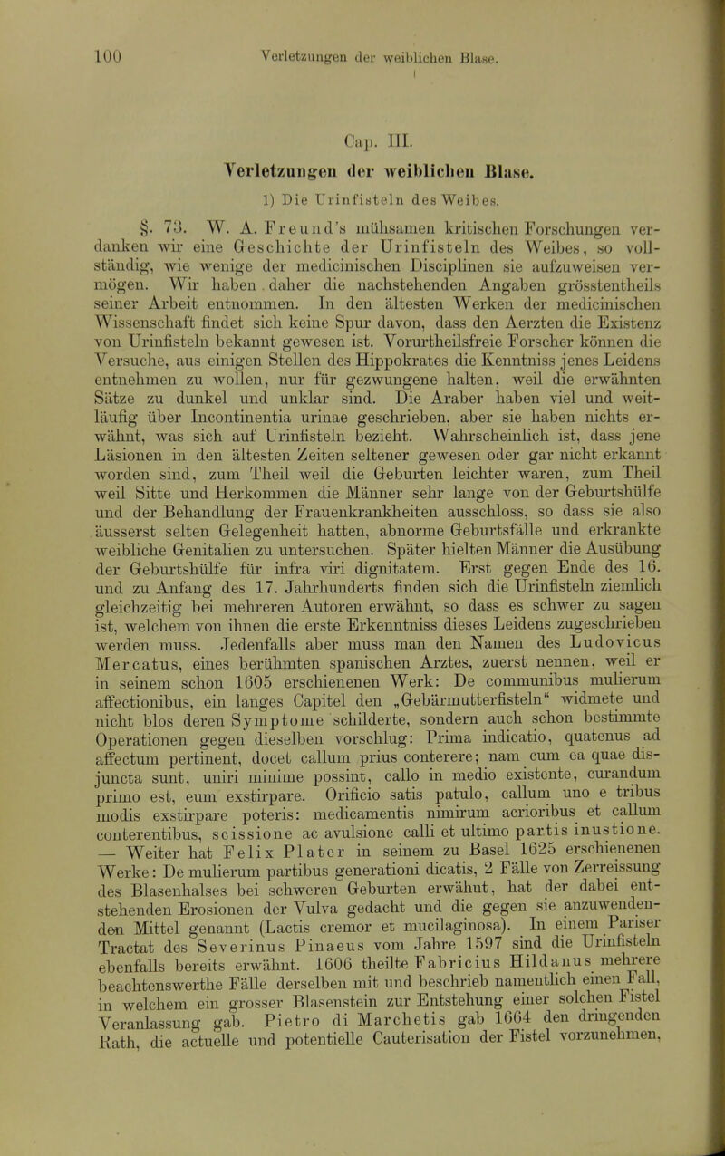 I Cap. III. Yerletzungen der weiblichen Blase. 1) Die Urinfiateln des Weibes. §. 73. W. A. Freund's mühsamen kritischen Forsclmngen ver- danken wir eine Geschichte der Urinfisteln des Weibes, so voll- ständig, wie wenige der medicinischen Disciplinen sie aufzuweisen ver- mögen. Wir haben . daher die nachstehenden Angaben grösstentheils seiner Arbeit entnommen. In den ältesten Werken der medicinischen Wissenschaft findet sich keine Spur davon, dass den Aerzten die Existenz von Urinfisteln bekannt gewesen ist. Vorurtheilsfreie Forscher können die Versuche, aus einigen Stellen des Hippokrates die Kenntniss jenes Leidens entnehmen zu wollen, nur für gezwungene halten, weil die erwähnten Sätze zu dunkel und unklar sind. Die Araber haben viel und weit- läufig über Incontinentia urinae geschrieben, aber sie haben nichts er- wähnt, was sich auf Urinfisteln bezieht. Wahrscheinlich ist, dass jene Läsionen in den ältesten Zeiten seltener gewesen oder gar nicht erkannt worden sind, zum Theil weil die Geburten leichter waren, zum Theil weil Sitte und Herkommen die Männer sehr lange von der Geburtshülfe und der Behandlung der Frauenkrankheiten ausschloss, so dass sie also äusserst selten Gelegenheit hatten, abnorme Geburtsfälle und erkrankte weibliche Genitalien zu untersuchen. Später hielten Männer die Ausübung der Geburtshülfe für infra viri dignitatem. Erst gegen Ende des 16. und zu Anfang des 17. Jalirhunderts finden sich die Urinfisteln ziemlich gleichzeitig bei mehreren Autoren erwähnt, so dass es schwer zu sagen ist, welchem von ihnen die erste Erkenntniss dieses Leidens zugeschi-ieben werden muss. Jedenfalls aber muss man den Namen des Ludovicus Mercatus, eines berühmten spanischen Arztes, zuerst nennen, weil er in seinem schon 1605 erschienenen Werk: De communibus mulierum affectionibus, ein langes Capitel den „Gebärmutterfisteln widmete und nicht blos deren Symptome schilderte, sondern auch schon bestimmte Operationen gegen dieselben vorschlug: Prima indicatio, quatenus ad aifectum pertinent, docet callmn prius conterere; nam cum ea quae dis- juncta sunt, uniri minime possint, callo in medio existente, curandum primo est, eum exstirpare. Orificio satis patulo, callum uno e tribus modis exstirpare poteris: medicamentis nimirum acrioribus et callum conterentibus, scissione ac avulsione calh et ultimo partis inustione. — Weiter hat Felix Plater in seinem zu Basel 1625 erschienenen Werke: De mulierum partibus generationi dicatis, 2 Fälle von Zerreissung des Blasenhalses bei schweren Geburten erwähnt, hat der dabei ent- stehenden Erosionen der Vulva gedacht und die gegen sie anzuwenden- den Mittel genannt (Lactis cremor et mucilaginosa). In emem Pariser Tractat des Severinus Pinaeus vom Jahre 1597 sind die Urmfistehi ebenfalls bereits erwähnt. 1606 theüte Fabricius Hildauus mehrere beachtenswerthe Fälle derselben mit und beschrieb namenthch einen FaU in welchem ein grosser Blasenstein zur Entstehung emer solchen Fistel Veranlassung gab. Pietro di Marchetis gab 1664 den dringenden Rath die actuelle und potentielle Cauterisation der Fistel vorzunehmen,