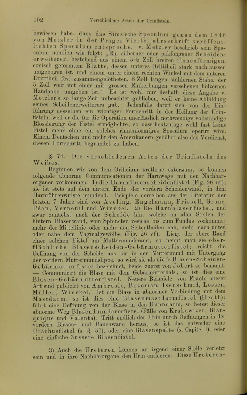 bewiesen habe, dass das Sims'sche Speculum genau dem 1846 von Metzler in der Prager Vierteljahrsschrift veröffent- lichten Speculum entspreche, v. Metzler beschrieb sein Spe- culum nämlich wie folgt: „Ein silberner oder pakfongener Sc he iden- er weiterer, bestehend aus einem S^a Zoll breiten rinnenförmigen, conisch geformtem Blatte, dessen unteres Dritttheil stark nach aussen umgebogen ist, und einem unter einem rechten Winkel mit dem unteren Dritttheil fest zusammengelötheten, 8 Zoll langen stälilernen Stabe, der 5 Zoll weit mit einer mit grossen Einkerbungen versehenen hölzernen Handhabe umgeben ist. Es ist wohl nur deshalb diese Angabe v. Metzler's so lange Zeit unbeachtet geblieben, weil er keine Abbildung seines Scheidenerweiterers gab. Jedenfalls datirt sich von der Ein- führung desselben ein wichtiger Fortscliritt in der Heilung der Urin- fisteln, weil er die für die Operation unerlässlich nothwendige vollständige Blosslegung der Fistel ermöglichte, so dass heutzutage wohl fast keine Fistel mehr ohne ein solches rinnenförmiges Speculum operirt wird. Einem Deutschen und nicht den Amerikanern gebührt also das Verdienst, diesen Fortschritt begründet zu haben. §. 74. Die verschiedenen Arten der Urinfisteln des W eib es. Beginnen wir von dem Orificium urethrae exteraum, so können folgende abnorme Communicationen der Harnwege mit den Nachbar- organen vorkommen: 1) die Harnröhrenscheidenfistel (Fig. 26 uf); sie ist stets auf dem untern Ende der vordem Scheidenwand, in dem Harnrölirenwulste mündend. Beispiele derselben aus der Literatur der letzten 7 Jahre sind von Aveling, Engelmann, Frissell, Grüne, Pean, Verneuil und Winckel. 2) Die Harn'blasenfistel, und zwar zunächst nach der Scheide hin, welche an allen Stellen der hintern Blasenwand, vom Sphincter vesicae bis zum Fundus vorkommt: mehr der Mittellinie oder mehr den Seitentheilen nah, mehr nach unten oder nahe dem Vaginalgewölbe (Fig. 26 vf). Liegt der obere Rand einer solchen Fistel am Muttermundsrand, so nennt man sie ober- flächliche Blasenscheiden-Grebärmutterfistel; reicht die Oeffnung von der Scheide aus bis in den Muttermund mit Untergang der vordem Muttermundslippe, so wird sie als tiefe Blasen-Scheiden- Gebärmutterfistel bezeichnet, beide zuerst von Job er t so benannt. — Communicirt die Blase mit dem Grebärmutterhals, so ist dies eine Blasen-Gebärmutterfistel. Neuere Beispiele von Fisteln dieser Art sind publicirt von Ambrosio, Bozeman, Isenschmid, Lossen, Müller, Winckel. Ist die Blase in abnormer Verbindung mit dem Mastdarm, so ist dies eine Blasenmastdarmfistel (Heath); führt eine Oeffnung von der Blase in den Dünndarm, so heisst dieser abnorme Weg Blasendünndarmfistel (Fälle von Krakowizer, Blan- quique und Valenta). Tritt endlich der Urin durch Oefifnungen in der vordem Blasen- und Bauchwand heraus, so ist das entweder enie Urachusfistel (s. §. 50), oder eine Blasenspalte (s. Capitel I), oder eine einfache äussere Blasenfistel. 3) Auch die Ureteren können an irgend einer Stelle verletzt sein und in ihre Nachbarorgane den Urin entleeren. Diese Ureteren-