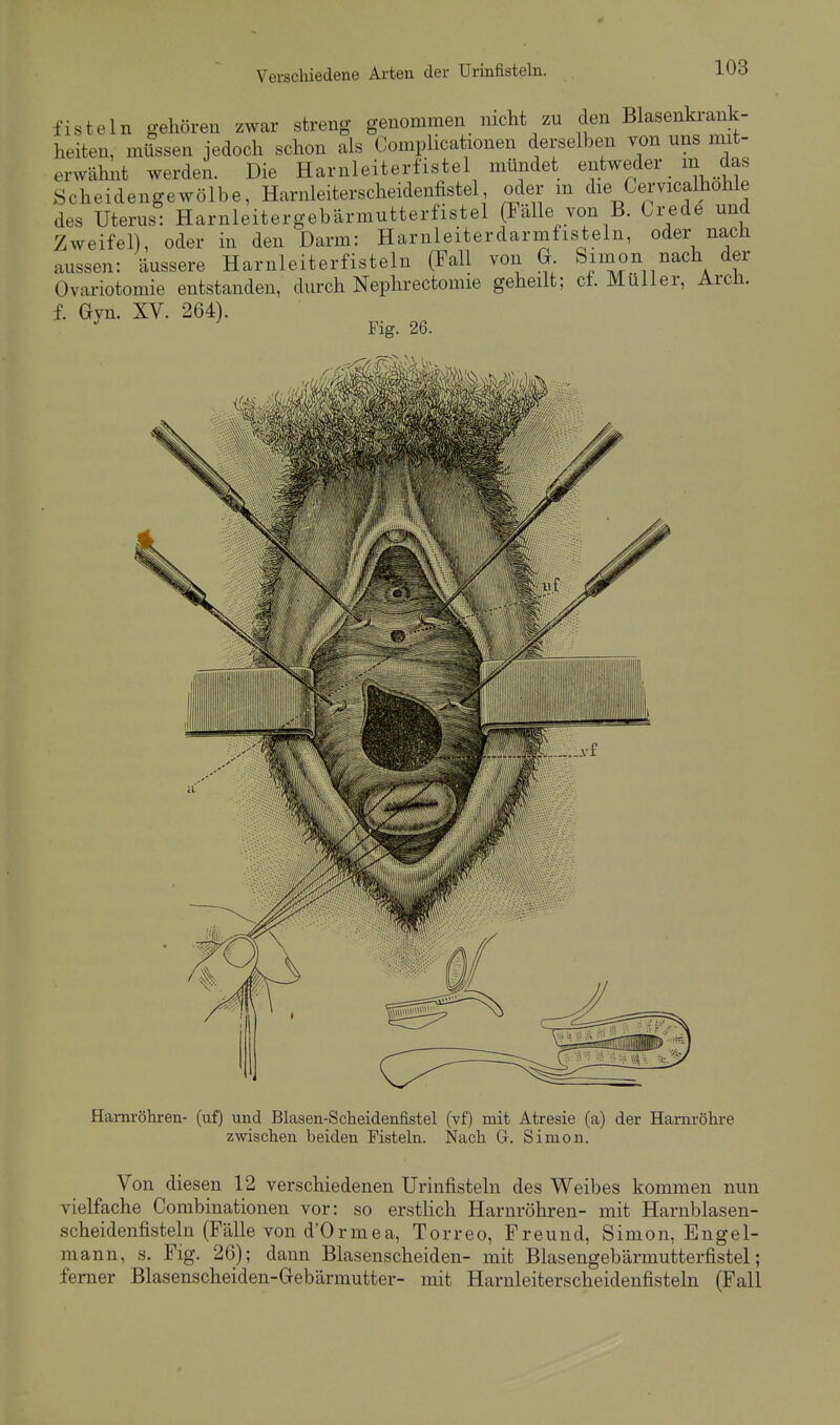 fisteln gehören zwar streng genommen nicht zu den Blasenkrank- heiten, müssen jedoch schon als Complicationen derselben von uns mit- erwähnt werden. Die Harnleiterfistel mündet entweder m das Scheidengewölbe, Harnleiterscheidenfistel oder m die Cervicalhohle des Uterus: Harnleitergebärmutterfistel (Fälle von B. Crede und Zweifel), oder in den Darm: Harnleiterdarmfisteln, oder nach aussen: äussere Harnleiterfisteln (Fall von G Simon nach der Ovariotomie entstanden, durch Nephrectomie geheilt; cf. Müller, Arch. f. Gyn. XV. 264). Fig. 26. Harnröhren- (uf) und Blasen-Scheidenfistel (vf) mit Atresie (a) der Harnröhre zwischen beiden Fisteln. Nach G. Simon. Von diesen 12 verschiedenen Urinfisteln des Weibes kommen nun vielfache Combinationen vor: so erstUch Harnröhren- mit Harnblasen- scheidenfisteln (Fälle von d'Ormea, Torreo, Freund, Simon, Engel- mann, s. Flg. 26); dann Blasenscheiden- mit Blasengebärmutterfistel; ferner Blasenscheiden-Grebärmutter- mit Harnleiterscheidenfisteln (Fall