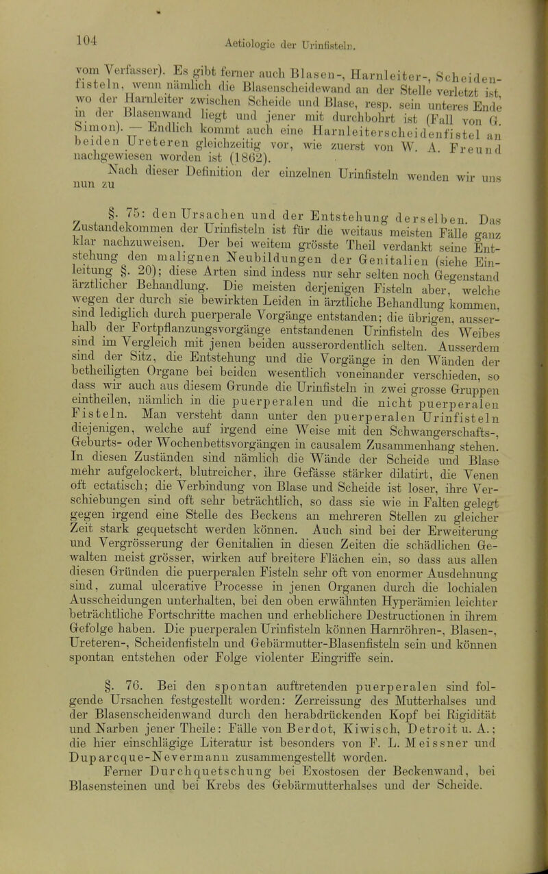 vom Verfasser). Es gibt ferner auch Blasen-, Harnleiter-, Scheiden- fisteln, wenn nämlich die Blasenscheidewand an der Stelle verletzt ist wo der Harnleiter zwischen Scheide und Blase, resp. sein unteres Ende m der Blasenwand hegt und jener mit durchbohrt ist (Fall von G bimon) -Endlich kommt auch eine Harnleiterscheidenfistel an beiden Ureteren gleichzeitig vor, wie zuerst von W. A Freu 71 d nachgewiesen worden ist (1862). Nach dieser Definition der einzelnen Urinfisteln wenden wir- uns nun zu §. 75: den Ursachen und der Entstehung derselben D-is Zustandekommen der Urinfisteln ist für die weitaus meisten Fälle ganz klar nachzuweisen. Der bei weitem grösste Theil verdankt seine Ent- stehung den malignen Neubildungen der Genitalien (siehe Ein- leitung ^. 20); diese Arten sind indess nur sehr selten noch Gegenstand ärztlicher Behandlung. Die meisten derjenigen Fisteln aber welche wegen der durch sie bewirkten Leiden in ärztliche Behandlung kommen sind ledighch durch puerperale Vorgänge entstanden; die übrigen, ausser- halb der Fortpflanzungsvorgänge entstandenen Urinfisteln des Weibes smd im Vergleich mit jenen beiden ausserordentlich selten. Ausserdem sind der Sitz, die Entstehung und die Vorgänge in den Wänden der betheiligten Organe bei beiden wesenthch voneinander verschieden, so dass wir auch aus diesem Grunde die Urinfisteln in zwei grosse Grui^pen eintheilen, nämlich in die puerperalen und die nicht puerperalen Fisteln. Man versteht dann unter den puerperalen Urinfisteln diejenigen, welche auf irgend eine Weise mit den Schwangerschafts-, Geburts- oder Wochenbetts Vorgängen in causalem Zusammenhang stehen. In diesen Zuständen sind nämlich die Wände der Scheide und Blase mehr aufgelockert, blutreicher, ihre Gefässe stärker dilatirt, die Venen oft ectatisch; die Verbindung von Blase und Scheide ist loser, ihre Ver- schiebungen sind oft sehr beträchthch, so dass sie wie in Falten gelegt gegen irgend eine Stelle des Beckens an mehreren Stellen zu gleicher Zeit stark gequetscht werden können. Auch sind bei der Erweiterung und Vergrösserung der Genitahen in diesen Zeiten die schädHchen Ge- walten meist grösser, wirken auf breitere Flächen ein, so dass aus allen diesen Gründen die puerperalen Fisteln sehr oft von enormer Ausdehnung sind, zumal ulcerative Processe in jenen Organen durch die lochialen Ausscheidungen unterhalten, bei den oben erwähnten Hyperämien leichter beträchtliche Fortschritte machen und erheblichere Destructionen in ihrem Gefolge haben. Die puerperalen Urinfisteln können Harnröhren-, Blasen-, Ureteren-, Scheidenfisteln und Gebärmutter-Blasenfisteln sein und können spontan entstehen oder Folge violenter Eingriffe sein. §. 76. Bei den spontan auftretenden puerjieralen sind fol- gende Ursachen festgestellt worden: Zerreissung des Mutterhalses und der Blasenscheidenwand durch den herabdrückenden Kopf bei Rigidität und Narben jener Theile: Fälle von Berdot, Kiwisch, Detroit u. A.; die hier einschlägige Literatur ist besonders von F. L. Meissner und Duparcque-Nevermann zusammengestellt worden. Ferner Durchquetschung bei Exostosen der Beckenwand, bei Blasensteinen und bei Krebs des Gebärmutterhalses und der Scheide.