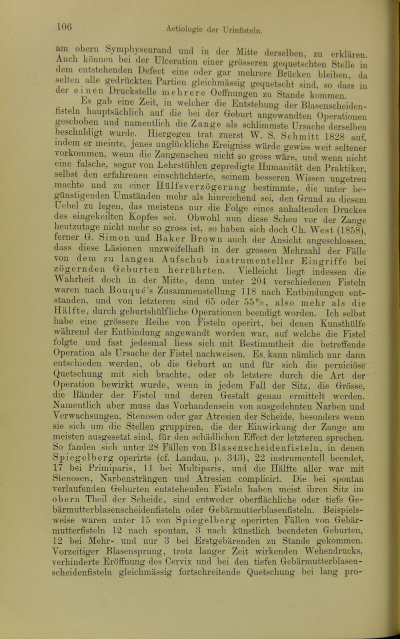 am Obern Symphysenrand und in der Mitte derselben, zu erklären. Auch können bei der Ulceration einer grösseren gequetschten Stelle in dem entstehenden Defect eine oder gar mehrere Brücken bleiben, da selten alle g-edrückten Partien gleichmässig gequetscht sind, so dass in der einen Druckstelle mehrere Oeffnungen zu Stande kommen. J^s gab eine Zeit, m welcher die Entstehung der Blasenscheiden- fisteln hauptsächlich auf die bei der Geburt angewandten Operationen geschoben und namentlich die Zange als schlimmste Ursache derselben beschuldigt wurde. Hiergegen trat zuerst W. S. Schmitt 1828 auf indem er meinte, jenes unglückliche Ereigniss würde gewiss weit seltener vorkommen, wenn die Zangenscheu nicht so gross wäre, und wenn nicht eine falsche, sogar von Lehrstühlen gepredigte Humanität den Praktiker, selbst den erfahrenen einschüchterte, seinem besseren Wissen ungetreu machte und zu einer HülfsVerzögerung bestimmte, die unter be- günstigenden Umständen mehr als hinreichend sei, den Grund zu diesem Uebel zu legen, das meistens nur die Eolge eines anhaltenden Druckes des eingekeilten Kopfes sei. Obwohl nun diese Scheu vor der Zange heutzutage nicht mehr so gross ist, so haben sich doch Ch. West (1858), ferner G. Simon und Baker Brown auch der Ansicht angeschlossen] dass diese Läsionen unzweifelhaft in der grossen Mehrzahl der Fälle von dem zu langen Aufschub instrumenteller Eingriffe bei zögernden Geburten herrührten. Vielleicht Hegt indessen die Wahrheit doch in der Mitte, denn unter 204 verschiedenen Fisteln waren nach Bouque's Zusammenstellung 118 nach Entbindungen ent- standen, und von letzteren sind 65 oder 55>, also mehr als die Hälfte, durch geburtshülfhche Operationen beendigt worden. Ich selbst habe eine grössere Reihe von Fisteln operü-t, bei denen Kunsthülfe während der Entbindung angewandt worden war, auf welche die Fistel folgte und fast jedesmal Hess sich mit Bestimmtheit die betreffende Operation als Ursache der Fistel nachweisen. Es. kann nämlich nur dann entschieden werden, ob die Geburt an und für sich die perniciöse Quetschung mit sich brachte, oder ob letztere durch die Art der Operation bewirkt wurde, wenn in jedem Fall der Sitz, die Grösse, die Ränder der Fistel und deren Gestalt genau ermittelt werden. Namentlich aber muss das Vorhandensein von ausgedehnten Narben und Verwachsungen, Stenosen oder gar Atresien der Scheide, besonders wenn sie sich um die Stellen gruppiren, die der Einwirkung der Zange am meisten ausgesetzt sind, für den schädlichen Effect der letzteren sprechen. So fanden sich unter 28 Fällen von Blasenscheidenfisteln, in denen Spiegelberg operirte (cf. Landau, p. 343), 22 instrumenteil beendet, 17 bei Primiparis, 11 bei Multiparis, und die Hälfte aUer war mit Stenosen, Narbensträngen und Atresien compHcirt. Die bei spontan verlaufenden Geburten entstehenden Fisteln haben meist ihren Sitz im obern Theil der Scheide, sind entweder oberflächliche oder tiefe Ge- bärmutterblasenscheidenfisteln oder Gebärmutterblasenfisteln. Beispiels- weise waren unter 15 von Spiegelberg operirten Fällen von Gebär- mutterfisteln 12 nach spontan, 3 nach künstlich beendeten Geburten, 12 bei Mehr- und nur 3 bei Erstgebärenden zu Stande gekommen. Vorzeitiger Blasensprung, trotz langer Zeit wirkenden Wehendrucks, verhinderte Eröffnung des Cervix und bei den tiefen Gebärmutterblasen- scheidenfistein gleichmässig fortschreitende Quetschung bei lang pro-