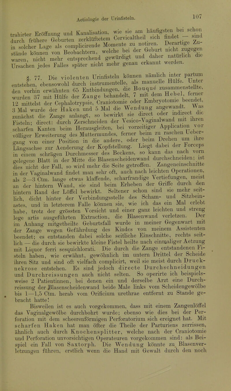 trahirter Eröffnung und Kanalisation, wie -^,7, ^^^1^'-1^^^^ durch frühere Geburten zerklüftetem Cervicaltheil sich findet sind Tn solcher Lage als complicii-ende Monaente zu notiren. Derf f Zu- stände könnei! von Beobachtern, welche bei der Geburt nich zugegen waren, nicht mehr entsprechend gewürdigt und daher natürlich die Ursachen jedes Falles später nicht mehr genau erkannt werden. S 77. Die Violenten ürinfisteln können nämlich inter partum entstehen, ebensowohl durch instrumenteUe, als manuelle Hülfe ünter den vorhin erwähnten 65 Entbindungen, die Bouque zusammensteUte wurden 37 mit Hülfe der Zange behandelt, 7 mit dem Hebel ferner 12 mittelst der Cephalotrypsie, Craniotomie oder Embryotomie beendet 3 Mal wurde der Haken und 5 Mal die Wendung angewandt. Was zunächst die Zange anlangt, so bewirkt sie direct oder m^irec die Fistehi; direct: durch Zerschneiden der Vesico-Vagmalwand mit iliren scharfen Kanten beim Herausgleiten, bei vorzeitiger Application vor vöUiger Erweiterung des Muttermundes, ferner beim zu raschen Ueber- o-ano von einer Position in die andere, oder beim Drehen um ihre Läno-sachse zur Aenderung der Kopfstellung. Liegt dabei der Forceps in einem schrägen Durchmesser des Beckens, so kann das nach vorn o-eleo-ene Blatt in der Mitte die Blasenscheidenwand dm'chschneiden; ist dies^nicht der FaU, so wird mehr die Seite getroffen. Zangenemschnitte in der Vaginalwand findet man sehr oft, auch nach leichten Operationen als 2-3 Ctm. lange etwas klaffende, scharfrandige Vertiefungen, meist an der hintern Wand, sie sind beim Erheben der Griffe durch den hintern Rand der Löffel bewirkt. Seltener schon sind sie mehr seit- Uch, cUcht hinter der VerbindungssteUe des Scham- und bitzbem- astes, und in letzterem Falle können sie, wie ich das em Mal erlebt habe, trotz der grössten Vorsicht und einer ganz leichten und streng lege artis ausgeführten Extraction, die Blasen wand verletzen. Der im Anhang mitgetheilte Geburtsfall wurde in meiner Gegenwart mit der Zange wegen Gefährdung des Kindes von meinem Assistenten beendet; es entstanden dabei solche seitliche Einschnitte, rechts seit- lich — die durch sie bewirkte kleine Fistel heilte nach einmaliger Aetzung mit Liquor ferri sesquichlorati. Die durch die Zange entstandenen Fi- steln haben, wie erwähnt, gewöhnhch im untern Drittel der Scheide ihren Sitz und sind oft vielfach complicirt, weil sie meist durch Druck- nekrose entstehen. Es sind jedoch directe Durchschneidungen und Durchreissungen auch nicht selten. So operirte ich beispiels- weise 2 Patientinnen, bei denen ein und derselbe Arzt eine Durch- reissung der ßlasenscheidenwand beide Male links vom Scheidengewölbe bis 1—1,5 Ctm. herab vom Orificium uretlirae entfernt zu Stande ge- bracht hatte! Bisweilen ist es auch vorgekommen, dass mit einem Zangenlöffel das Vaginalgewölbe durchbohrt wurde; ebenso wie dies bei der Per- foration mit dem scheerenförmigen Perforatorium sich ereignet hat. Mit scharfen Haken hat man öfter die Theile der Parturiens zerrissen, ähnlich auch durch Knochensplitter, welche nach der Craniotomie und Perforation unvorsichtigen Operateuren vorgekommen sind: als Bei- spiel ein Fall von Saxtorph. Die Wendung könnte zu Blasenver- letzungen führen, erstlich wenn die Hand mit Gewalt durch den noch