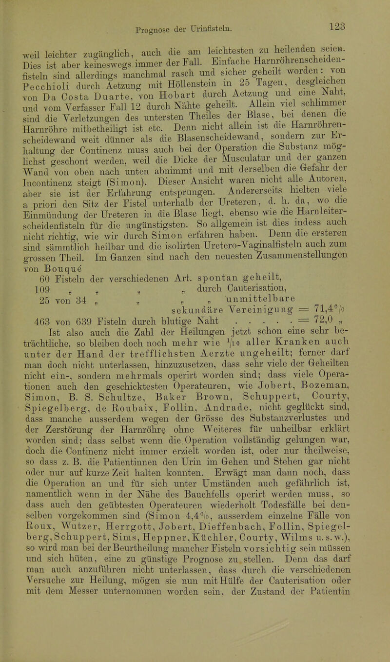 weil leichter zugänglich, auch die am leichtesten zu heilenden seiem. 5ies ist aber keineswegs immer der Fall. Einfache Harmx)hrenscheiden- fisteln sind allerdings manchmal rasch und sicher g-eheilt worden: von Pecchioli durch Aetzung mit Höllenstein m 25 Tagen desgleichen von Da Costa Duarte, von Hobart durch Aetzung und eine Naht, und vom Verfasser Fall 12 durch Nähte geheüt. Allem viel schlimmer sind die Verletzungen des untersten Theiles der Blase, bei denen die Harnröhre mitbetheiligt ist etc. Denn nicht allein ist die Harnrohren- scheidewand weit dünner als die Blasenscheidewand, sondern zur F.r- haltung der Continenz muss auch bei der Operation die bubstanz mog- Hchst geschont werden, weil die Dicke der Musculatur und der ganzen Wand von oben nach unten abnimmt und mit derselben die Gretahr der Incontinenz steigt (Simon). Dieser Ansicht waren nicht aUe Autoren, aber sie ist der Erfahrung entsprungen. Andererseits liieiten viele a priori den Sitz der Fistel unterhalb der Ureteren, d. h. da, wo die Einmündung der Ureteren in die Blase liegt, ebenso wie die Harnleiter- scheidenfisteln für die ungünstigsten. So allgemem ist dies mdess auch nicht richtig, wie wir durch Simon erfahren haben. Denn die ersteren sind sämmtlich heilbar und die isolirten Uretero-Vaginalfisteln auch zum ö-rossen Theil. Im Ganzen sind nach den neuesten Zusammenstellungen von Bouque 60 Fisteln der verschiedenen Art. spontan geheilt, 109 „ „ „ „ durch Cauterisation, 25 von 84 „ „ „ „ unmittelbare sekundäre Vereinigung = 71,4''/o 463 von 639 Fisteln durch blutige Naht = 72,0 „ Ist also auch die Zahl der Heilungen jetzt schon eine sehr be- trächtliche, so bleiben doch noch mehr wie ^/lo aller Kranken auch unter der Hand der trefflichsten Aerzte ungeheilt; ferner darf man doch nicht unterlassen, hinzuzusetzen, dass sehr viele der Greheilten nicht ein-, sondern mehrmals operirt worden sind; dass viele Opera- tionen auch den geschicktesten Operateuren, wie Jobert, Bozeman, Simon, B. S. Schnitze, Baker Brown, Schuppert, Courty, Spiegelberg, de Roubaix, Follin, Andrade, nicht geglückt sind, dass manche ausserdem wegen der Grösse des Substanzverlustes und der Zerstörung der Harnröhre ohne Weiteres für unheilbar erklärt worden sind; dass selbst wenn die Operation vollständig gelungen war, doch die Continenz nicht immer erzielt worden ist, oder nur theilweise, so dass z. B. die Patientinnen den Urin im Gehen und Stehen gar nicht oder nur auf kurze Zeit halten konnten. Erwägt man dann noch, dass die Operation an und für sich unter Umständen auch gefährlich ist, namentlich wenn in der Nähe des Bauchfells operirt werden muss, so dass auch den geübtesten Operateuren wiederholt Todesfälle bei den- selben vorgekommen sind (Simon 4,4*^/0, ausserdem einzelne Fälle von Ftoux, Wutzer, Herrgott, Jobert, Dieffenbach, Follin, Spiegel- berg, Schuppert, Sims, Heppner, Küchler, Courty, Wilms u.s.w.), so wird man bei der Beurtheilung mancher Fisteln vorsichtig sein müssen und sich hüten, eine zu günstige Prognose zu stellen. Denn das darf man auch anzuführen nicht unterlassen, dass durch die verschiedenen Versuche zur Heilung, mögen sie nun mit Hülfe der Cauterisation oder mit dem Messer unternommen worden sein, der Zustand der Patientin