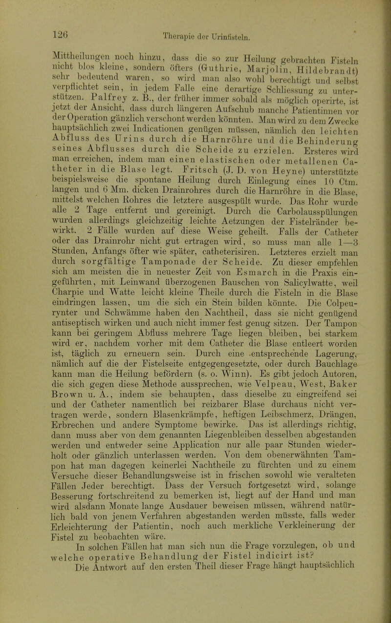 120 Mittheilung-en noch hinzu, dass die so zur Heilung gebrachten Fistehi nicht blos kleine, sondern öfters (Guthrie, Marjolin, Hildebrandt) sehr bedeutend waren, so wird man also wohl berechtigt und selbst verpflichtet sein, in jedem Falle eine derartige Scliliessung zu unter- stützen. Palfrey z. B., der früher immer sobald als möglich operirte, ist jetzt der Ansicht, dass durch längeren Aufschub manche Patientinnen'vor der Operation gänzlich verschont werden könnten. Man wird zu dem Zwecke hauptsächHch zwei Indicationen genügen müssen, nämHch den leichten Abfluss des Urins durch die Harnröhre und die Behinderung seines Abflusses durch die Scheide zu erzielen. Ersteres wird man erreichen, indem man einen elastischen oder metallenen Ca- theter in die Blase legt. Fritsch (J. D. von Heyne) unterstützte beispielsweise die spontane Heilung durch Einlegung eines 10 Ctm. langen und G Mm. dicken Drainrohres durch die Harnröhre in die Blase, mittelst welchen Rohres die letztere ausgespült wurde. Das Rohr wurde alle 2 Tage entfernt und gereinigt. Durch die Garbolausspülungen wurden allerdings gleichzeitig leichte Aetzungen der Fistelränder be- wirkt. 2 Fälle wurden auf diese Weise geheilt. Falls der Catheter oder das Drainrohr nicht gut ertragen wird, so muss man alle 1—3 Stunden, Anfangs öfter wie später, catheterisiren. Letzteres erzielt man durch sorgfältige Tamponade der Scheide. Zu dieser empfehlen sich am meisten die in neuester Zeit von Esmarch in die Praxis ein- geführten, mit Leinwand überzogenen Bauschen von Salicylwatte, weil Charpie und Watte leicht kleine Theile durch die Fisteln in die Blase eindringen lassen, um die sich ein Stein bilden könnte. Die Colpeu- rynter und Schwämme haben den Nachtheil, dass sie nicht genügend antiseptisch wirken und auch nicht immer fest genug sitzen. Der Tampon kann bei geringem Abfluss mehrere Tage liegen bleiben, bei starkem wird er, nachdem vorher mit dem Catheter die Blase entleert worden ist, täglich zu erneuern sein. Durch eine .entsprechende Lagerung, nämlich auf die der Fistelseite entgegengesetzte, oder durch Bauchlage kann man die Heilung befördern (s. o. Winn). Es gibt jedoch Autoren, die sich gegen diese Methode aussprechen, wie Velpe au, West, Baker Brown U.A., indem sie behaupten, dass dieselbe zu eingreifend sei und der Catheter namentlich bei reizbarer Blase durchaus nicht ver- tragen werde, sondern Blasenkrämpfe, heftigen Leibschmerz, Drängen, Erbrechen und andere Symptome bewirke. Das ist allerdings richtig, dann muss aber von dem genannten Liegenbleiben desselben abgestanden werden und entweder seine Application nur alle paar Stunden wieder- holt oder gänzlich unterlassen werden. Von dem obenerwähnten Tam- pon hat man dagegen keinerlei Nachtheile zu fürchten und zu einem Versuche dieser ßehandlungsweise ist in frischen sowohl wie veralteten Fällen Jeder berechtigt. Dass der Versuch fortgesetzt wird, solange Besserung fortschreitend zu bemerken ist, liegt auf der Hand und man wird alsdann Monate lange Ausdauer beweisen müssen, während natür- lich bald von jenem Verfahren abgestanden werden müsste, falls weder Erleichterung der Patientin, noch auch merkhche Verkleinerung der Fistel zu beobachten wäre. In solchen Fällen hat man sich nun die Frage vorzulegen, ob und welche operative Behandlung der Fistel indicirt ist? Die Antwort auf den ersten Theil dieser Frage hängt hauptsächHch