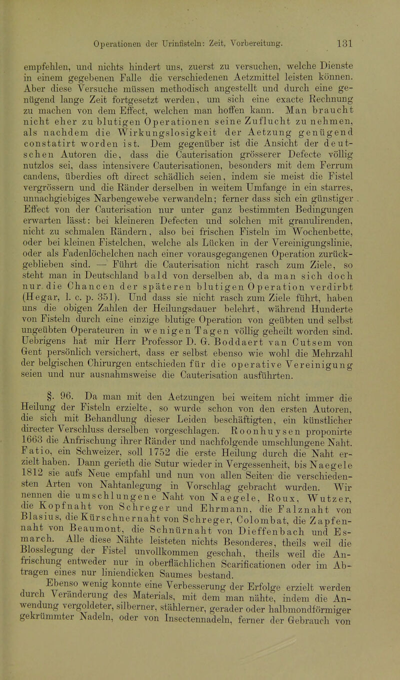 empfehlen, und nichts hindert uns, zuerst zu versuchen, welche Dienste in einem gegebenen Falle die verschiedenen Aetzmittel leisten können. Aber diese Versuche müssen methodisch angestellt und durch eine ge- nügend lange Zeit fortgesetzt werden, um sich eine exacte Rechnung zu machen von dem Effect, welchen man hoffen kann. Man braucht nicht eher zu blutigen Operationen seine Zuflucht zunehmen, als nachdem die Wirkungslosigkeit der Aetzung genügend constatirt worden ist. Dem gegenüber ist die Ansicht der deut- schen Autoren die, dass die Cauterisation grösserer Defecte vöUig nutzlos sei, dass intensivere Cauterisationen, besonders mit dem Ferrum candens, überdies oft direct schädlich seien, indem sie meist die Fistel vergrössern und die Ränder derselben in weitem Umfange in ein starres, unnachgiebiges Narbengewebe verwandeln; ferner dass sich ein günstiger Effect von der Cauterisation nur unter ganz bestimmten Bedingungen erwarten lässt: bei kleineren Defecten und solchen mit granulirenden, nicht zu schmalen Rändern, also bei frischen Fisteln im Wochenbette, oder bei kleinen Fistelchen, welche als Lücken in der Vereinigungslinie, oder als Fadenlöchelchen nach einer vorausgegangenen Operation zurück- geblieben sind. — Führt die Cauterisation nicht rasch zum Ziele, so steht man in Deutschland bald von derselben ab, da man sich doch nur die Chancen der späteren blutigen 0 p er ation verdirbt (Hegar, 1. c. p. 351). Und dass sie nicht rasch zum Ziele führt, haben uns die obigen Zahlen der Heilungsdauer belehrt, während Hunderte von Fisteln durch eine einzige blutige Operation von geübten und selbst ungeübten Operateuren in wenigen Tagen völlig geheilt worden sind. Uebrigens hat mir Herr Professor D. Gr. Boddaert van Cutsem von Grent persönHch versichert, dass er selbst ebenso wie wohl die Mehrzahl der belgischen Chirurgen entschieden für die operative Vereinigung seien und nur ausnahmsweise die Cauterisation ausfülirten. §. 96. Da man mit den Aetzungen bei weitem nicht immer die Heilung der Fisteln erzielte, so wurde schon von den ersten Autoren, die sich mit Behandlung dieser Leiden beschäftigten, ein künstlicher directer Verschluss derselben vorgeschlagen. Roonhuysen proponirte 1663 die Anfrischung ihrer Ränder und nachfolgende umschlungene Naht. Fatio, ein Schweizer, soll 1752 die erste Heilung durch die Naht er- zielt haben. Dann gerieth die Sutur wieder in Vergessenheit, bis Naegele 1812 sie aufs Neue empfahl und nun von allen Seiten- die verschieden- sten Arten von Nahtanlegung in Vorschlag gebracht wurden. Wir nennen die umschlungene Naht von Naegele, Roux, Wutzer, die Kopfnaht von Schreger und Ehrmann, die Falznaht von Blasius, die Kürschnernaht von Schreger, Colombat, die Zapfen- naht von Beaumont, die Schnürnaht von Dieffenbach und Es- march. Alle diese Nähte leisteten nichts Besonderes, theüs weil die Blosslegung der Fistel unvollkommen geschah, theils weü die An- frischung entweder nur in oberflächlichen Scarificationen oder im Ab- tragen eines nur hniendicken Saumes bestand. Ebenso wenig konnte eine Verbesserung der Erfolge erzielt werden durch Veränderung des Materials, mit dem man nähte, indem die An- wendung vergoldeter, silberner, stählerner, gerader oder halbmondförmiger gekrümmter Nadeln, oder von Insectennadeln, ferner der Gebrauch ?on