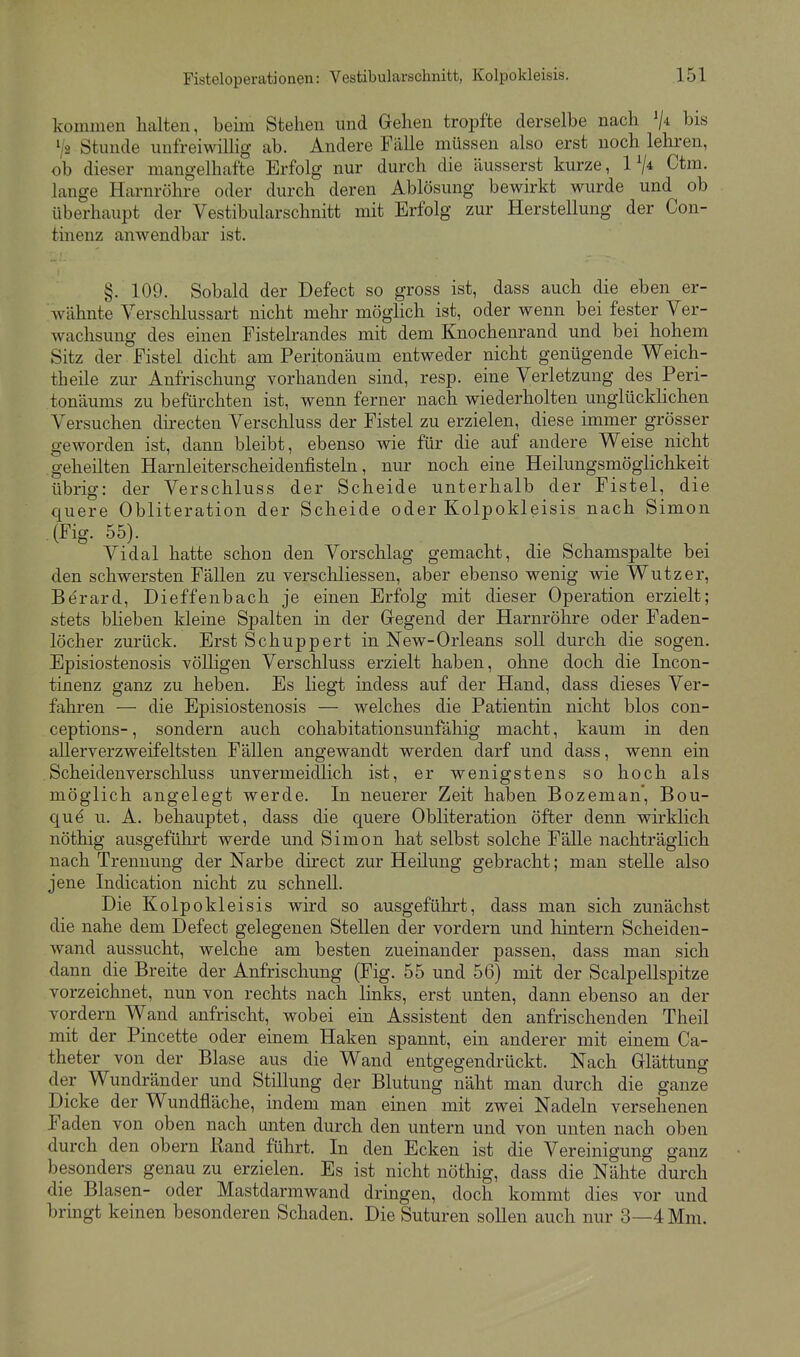 kommen halten, beim Stehen und Gehen tropfte derselbe nach bis 1/2 Stunde unfreiwillig ab. Andere Fälle müssen also erst noch lehren, ob dieser mangelhafte Erfolg nur durch die äusserst kurze, 1^4 Ctm. lange Harnröhre oder durch deren Ablösung bewirkt wurde und ob überhaupt der Vestibularschnitt mit Erfolg zur Herstellung der Con- tinenz anwendbar ist. §. 109. Sobald der Defect so gross ist, dass auch die eben er- wähnte Verschlussart nicht mehr möglich ist, oder wenn bei fester Ver- wachsung des einen Fistelrandes mit dem Knochenrand und bei hohem Sitz der Fistel dicht am Peritonäum entweder nicht genügende Weich- theile zur Aufrischung vorhanden sind, resp. eine Verletzung des Peri- tonäums zu befürchten ist, wenn ferner nach wiederholten unglücklichen Versuchen dh-ecten Verschluss der Fistel zu erzielen, diese immer grösser geworden ist, dann bleibt, ebenso wie für die auf andere Weise nicht geheilten Harnleiterscheidenfisteln, nur noch eine Heilungsmöglichkeit übrig: der Verschluss der Scheide unterhalb der Fistel, die quere Obliteration der Scheide oder Kolpokleisis nach Simon (Fig. 55). Vidal hatte schon den Vorschlag gemacht, die Schamspalte bei den schwersten Fällen zu verschliessen, aber ebenso wenig wie Wutzer, Berard, Dieffenbach je einen Erfolg mit dieser Operation erzielt; stets blieben kleine Spalten in der Gegend der Harnröhre oder Faden- löcher zurück. Erst Schuppert in New-Orleans soll durch die sogen. Episiostenosis völligen Verschluss erzielt haben, ohne doch die Incon- tinenz ganz zu heben. Es liegt indess auf der Hand, dass dieses Ver- fahren — die Episiostenosis — welches die Patientin nicht blos con- ceptions-, sondern auch cohabitationsunfähig macht, kaum in den allerverzweifeltsten Fällen angewandt werden darf und dass, wenn ein Scheidenverschluss unvermeidlich ist, er wenigstens so hoch als möglich angelegt werde. In neuerer Zeit haben Bozeman*, Bou- que u. A. behauptet, dass die quere Obliteration öfter denn wirklich nöthig ausgeführt werde und Simon hat selbst solche Fälle nachträglich nach Trennung der Narbe direct zur Heilung gebracht; man stelle also jene Indication nicht zu schnell. Die Kolpokleisis wird so ausgeführt, dass man sich zunächst die nahe dem Defect gelegenen Stellen der vordem und hintern Scheiden- wand aussucht, welche am besten zueinander passen, dass man sich dann die Breite der Anfrischung (Fig. 55 und 56) mit der Scalpellspitze vorzeichnet, nun von rechts nach links, erst unten, dann ebenso an der vordem Wand anfrischt, wobei ein Assistent den anfrischenden Theil mit der Pincette oder einem Haken spannt, ein anderer mit einem Ca- theter von der Blase aus die Wand entgegendrückt. Nach Glättung der Wundränder und Stillung der Blutung näht man durch die ganze Dicke der Wundfläche, indem man einen mit zwei Nadeln versehenen Faden von oben nach unten durch den untern und von unten nach oben durch den obern Rand führt. In den Ecken ist die Vereinigung ganz besonders genau zu erzielen. Es ist nicht nöthig, dass die Nähte durch die Blasen- oder Mastdarmwand dringen, doch kommt dies vor und bringt keinen besonderen Schaden. Die Suturen soUen auch nur 3—4 Mm.