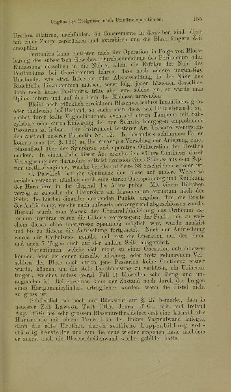 Urethra dilatiren, naclifühlen, ob Concremente in dei-selben sind, diese mit einer Zange zerdrücken und extrahiren und die Blase längere Zeit '''P Peritonitis kann eintreten nach der Operation in Folge von Bloss- leo-ung des subserösen Gewebes, Durchschneidung des Peritonaum oder Efnfassung desselben in die Nähte, allein die Erfolge der Naht des Peritonäums bei Ovariotomien lehren, dass noch andere ungunstige Umstände, wie etwa Infection oder Abscessbildung m der Nahe des BauchfeUs, hinzukommen müssen, sonst folgt jenen Läsionen desselben doch noch keine Peritonitis, träte aber eme solche em, so wurde man Opium intern und auf den Leib die Eisblase anwenden. Bleibt nach glückhch erreichtem Blasenverschluss Incontmenz ganz oder theilweise bei Bestand, so suche man diese wie Hildebrandt zu- nächst durch kalte Vaginaldouchen, eventuell durch Tampons mit baü- cylsäure oder durch Einlegung der von Schatz hiergegen empfolilenen Pessarien zu heben. Ein Instrument letzterer Art besserte wenigstens den Zustand unserer Patientin Nr. 12. In besonders schlimmen 1 allen könnte man (cf. §. 166) an Rutenberg's Vorschlag der Anlegung einer Blasenfistel über der Symphyse und operative Obliteration der Urethra denken. In einem Falle dieser Art erzielte ich völhge Contmenz durch Verengerung der Harnröhre mittelst Excision eines Stückes aus dem Sep- tum urethro-vaginale, welche bereits auf Seite 38 beschrieben worden ist. C. Pawlick hat die Continenz der Blase auf andere Weise zu erzielen versucht, nämhch durch eine starke Querspannung und Knickung der Harnröhre in der Gregend des Arcus pubis. Mit einem Häkchen verzog er zunächst die Harnröhre am Ligamentum arcuatum nach der Seite die hierbei einander deckenden Punkte ergaben ihm die Breite der Anfrischung, welche nach aufwärts convergirend abgeschlossen wurde. Hierauf wurde zum Zweck der Urethralabknickung das Orificium ex- ternum urethrae gegen die Clitoris vorgezogen; der Punkt, bis zu wel- chem dieses ohne übergrosse Spannung möghch war, wurde markirt und bis zu diesem die Anfrischung fortgesetzt. Nach der Anfrischung wurde mit Carbolseide genäht und erst die Operation auf der einen und nach 7 Tagen auch auf der andern Seite ausgeführt. Patientinnen, welche sich nicht zu einer Operation entschliessen können, oder bei denen dieselbe misslang, oder trotz gelungenem Ver- schluss der Blase auch durch jene Pessarien keine Continenz erzielt wurde, können, um die stete Durchnässung zu verhüten, ein Urineaux tragen, welches indess (vergl. Fall 1) bisweilen sehr lästig und un- angenehm ist. Bei einzelnen kann der Zustand noch durch das Tragen eines Hartgummicylinders erträglicher werden, wenn die Fistel nicht zu gross ist. Schliesslich sei noch mit Rücksicht auf §. 27 bemerkt, dass in neuester Zeit Lawson Tait (Obst. Journ. of Gr. Brit. and Ireland Aug. 1876) bei sehr grossem Blasenurethraldefect erst eine künstliche Harnröhre mit einem Troicart in der linken Vaginalwand anlegte, dann die alte Urethra durch seitliche Lappenbildung voll- ständig herstellte und nun die neue wieder eingehen Hess, nachdem er zuerst auch die Blasenscheidenwand wieder gebildet hatte.