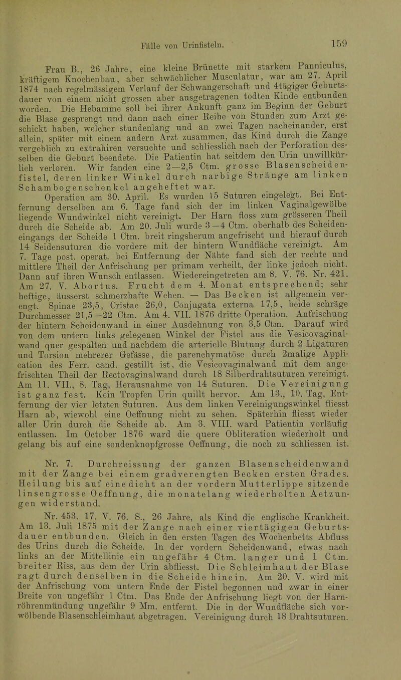 Frau B., 26 Jahre, eine kleine Brünette mit starkem Panniculus, kräftigem Knochenbau, aber schwächlicher Musculatur, war am 27. April 1874 nach regelmässigem Verlauf der Schwangerschaft und 4tägiger Greburts- dauer von einem nicht grossen aber ausgetragenen todten Kinde entbunden worden. Die Hebamme soll bei ihrer Ankunft ganz im Beginn der Geburt die Blase gesprengt und dann nach einer Reihe von Stunden zum Arzt ge- schickt haben, welcher stundenlang und an zwei Tagen nacheinander, erst allein, später mit einem andern Arzt zusammen, das Kmd durch die Zange vercreblich zu extrahiren versuchte und schliesslich nach der Perforation des- selben die Geburt beendete. Die Patientin hat seitdem den Urin unwillkür- lich verloren. Wir fanden eine 2—2,5 Ctm. grosse Blasenscheiden- fistel, deren linker Winkel durch narbige Stränge am Unken Schambogenschenkel angeheftet war. d • j. Operation am 30. April. Es wurden 15 Suturen eingelegt. Bei Ent- fernung derselben am 6. Tage fand sich der im linken Vaginalgewölbe liegende Wundwinkel nicht vereinigt. Der Harn floss zum grösseren Theil durch die Scheide ab. Am 20. Juli wurde 3 -4 Ctm. oberhalb des Scheiden- eingangs der Scheide 1 Ctm. breit ringsherum angefrischt und hierauf durch 14 Sei'densuturen die vordere mit der hintern Wundfläche vereinigt. Am 7. Tage post. operat. bei Entfernung der Nähte fand sich der rechte und mittlere Theil der Anfrischung per primam verheilt, der linke jedoch nicht. Dann auf ihren Wunsch entlassen. Wiedereingetreten am 8. V. 76. Nr. 421. Am 27. V. Abortus. Frucht dem 4. Monat entsprechend; sehr heftige, äusserst schmerzhafte Wehen. — Das Becken ist allgemein ver- engt. Spinae 23,5, Cristae 26,0, Conjugata externa 17,5, beide schräge Durchmesser 21,5—22 Ctm. Am 4. VII. 1876 dritte Operation. Anfrischung der hintern Scheidenwand in einer Ausdehnung von 3,5 Ctm. Darauf wird von dem untern links gelegenen Winkel der Fistel aus die Vesicovaginal- wand quer gespalten und nachdem die arterielle Blutung durch 2 Ligaturen und Torsion mehrerer Gefässe, die parenchymatöse durch 2malige Appli- cation des Ferr. cand. gestillt ist, die Vesicovaginalwand mit dem ange- frischten Theil der Rectovaginalwand durch 18 Silberdrahtsuturen vereinigt. Am 11. VII., 8. Tag, Herausnahme von 14 Suturen. Die Vereinigung ist ganz fest. Kein Tropfen Urin quillt hervor. Am 13., 10. Tag, Ent- fernung der vier letzten Suturen. Aus dem linken Vereinigungswinkel fliesst Harn ab, wiewohl eine Oeffnung nicht zu sehen. Späterhin fliesst wieder aller Urin durch die Scheide ab. Am 3. VIII. ward Patientin vorläufig entlassen. Im October 1876 ward die quere Obliteration wiederholt und gelang bis auf eine sondenknopfgrosse Oeffnung, die noch zu schliessen ist. Nr. 7. Durchreissung der ganzen Blasenscheidenwand mit der Zange bei einem gradverengten Becken ersten Grades. Heilung bis auf eine dicht an der vordem Mutterlippe sitzende linsengrosse Oeffnung, die monatelang wiederholten Aetzun- gen widerstand. Nr. 453. 17. V._ 76. S., 26 Jahre, als Kind die englische Krankheit. Am 13. Juli 1875 mit der Zange nach einer viertägigen Geburts- dauer entbunden. Gleich in den ersten Tagen des Wochenbetts Abfluss des Urins durch die Scheide. In der vordem Scheidenwand, etwas nach links an der Mittellinie ein ungefähr 4 Ctm. langer und 1 Ctm. breiter Riss, aus dem der Urin abfliesst. Die Schleimhaut der Blase ragt durch denselben in die Scheide hinein. Am 20. V. wird mit der Anfrischung vom untern Ende der Fistel begonnen und zwar in einer Breite von ungefähr 1 Ctm. Das Ende der Anfrischung liegt von der Harn- röhrenmündung ungefähr 9 Mm. entfernt. Die in der Wundfläche sich vor- wölbende Blasenschleimhaut abgetragen. Vereinigung durch 18 Drahtsuturen.