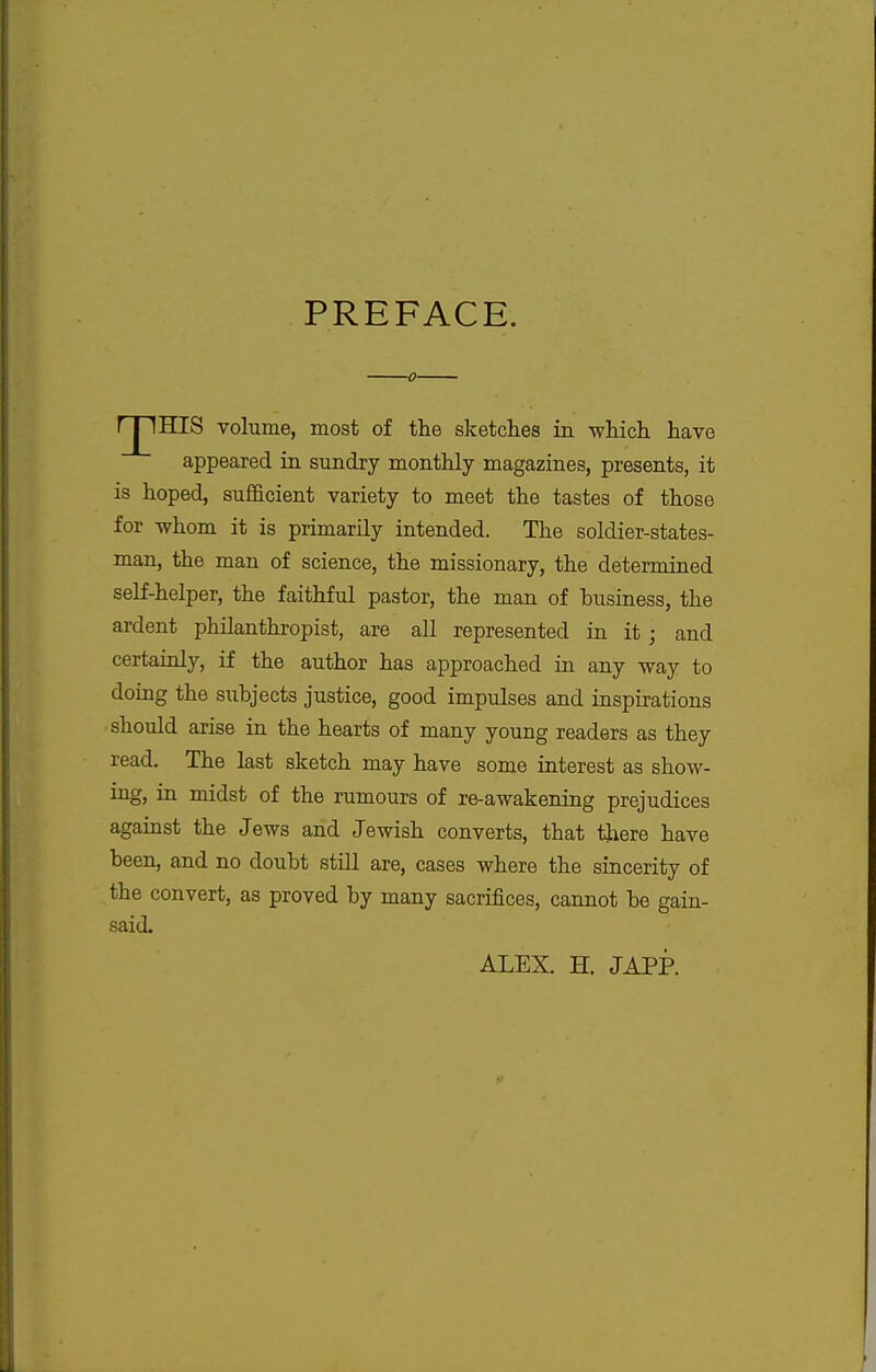 PREFACE. rjlHIS volume, most of the sketches in which have appeared in sundry monthly magazines, presents, it is hoped, sufficient variety to meet the tastes of those for whom it is primarily intended. The soldier-states- man, the man of science, the missionary, the determined self-helper, the faithful pastor, the man of business, the ardent philanthropist, are all represented in it; and certainly, if the author has approached in any way to doing the siibjects justice, good impulses and inspirations should arise in the hearts of many young readers as they read. The last sketch may have some interest as show- ing, in midst of the rumours of re-awakening prejudices against the Jews and Jewish converts, that there have been, and no doubt still are, cases where the sincerity of the convert, as proved by many sacrifices, cannot be gain- said. ALEX. H. JAPP.