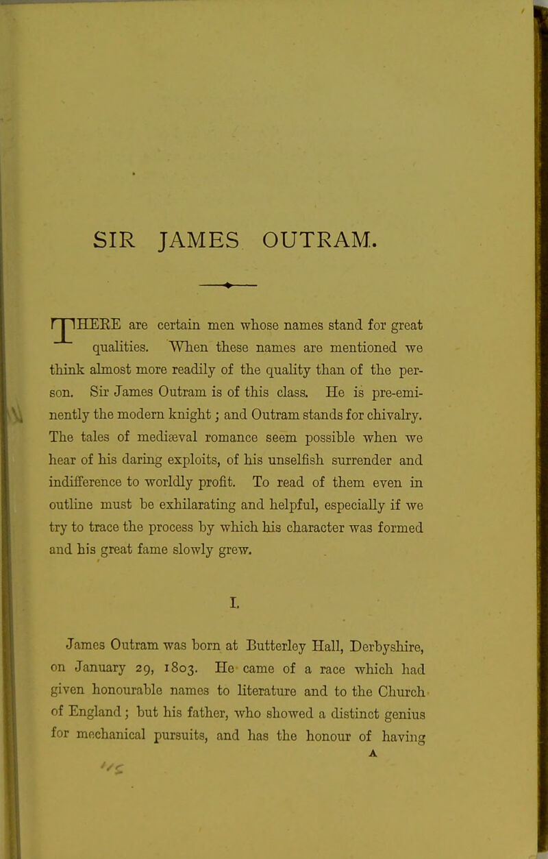 SIR JAMES OUTRAM. r j lEIEEE are certain men whose names stand for great qualities. When these names are mentioned we think ahnost more readily of the quality than of the per- son. Sir James Outram is of this class. He is pre-emi- nently the modem knight; and Outram stands for chivalry. The tales of mediseval romance seem possible when we hear of his daring exploits, of his unselfish surrender and indifference to worldly profit. To read of them even in outline must be exhilarating and helpful, especially if we try to trace the process by which his character was formed and his great fame slowly grew. L James Outram was born at Butterley Hall, Derbyshire, on January 29, 1803. He-came of a race which had given honourable names to literature and to the Church of England; but his father, who showed a distinct genius for mechanical pursuits, and has the honour of having A