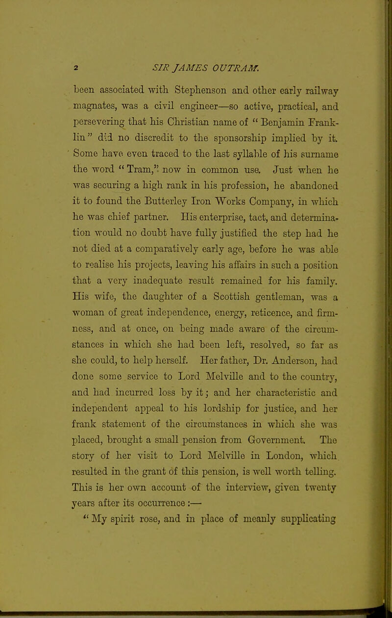 been associated with Steplienson and other early railway magnates, was a civil engineer—so active, practical, and persevering that his Christian name of  Benjamin Frank- lin did no discredit to the sponsorship implied by it. Some have, even traced to the last syllable of his surname the word ** Tram,, now in common use. Just when he was securing a high rank ia his profession, he abandoned it to found the Butterley Iron Works Company, in which he was chief partner. His enterprise, tact, and determina- tion would no doubt have fidly justified the step had he not died at a comparatively early age, before he was able to realise his projects, leaving his affairs in such a position that a very inadequate result remained for his family. His wife, the daughter of a Scottish gentleman, was a woman of great independence, energy, reticence, and firm- ness, and at once, on being made aware of the circum- stances in which she had been left, resolved, so far as she could, to help herself. Her father, Dr. Anderson, had done some service to Lord Melville and to the country, and had incurred loss by it; and her characteristic and independent appeal to his lordship for justice, and her frank statement of the circumstances in which she was placed, brought a small pension from Government. The story of her visit to Lord Melville in London, which, resulted in the grant of this pension, is well worth telling. This is her own account of the interview, given twenty years after its occurrence:— *' My spirit rose, and in place of meanly supplicating