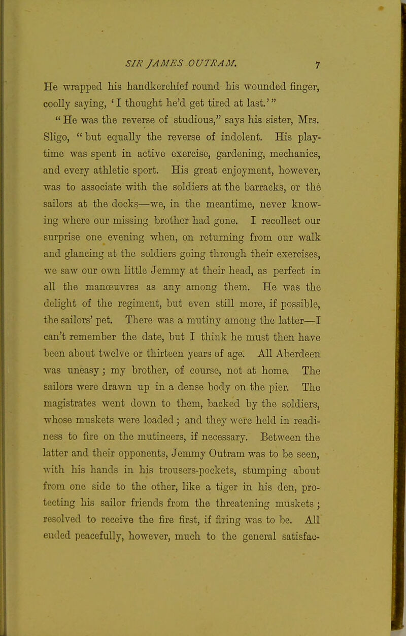 He wrapped his handkercliief round his woiinded finger, coolly saying, ' I thought he'd get tired at last.'  He was the reverse of studious, says his sister, Mrs. Sligo, btit equally the reverse of indolent. His play- time was spent in active exercise, gardening, mechanics, and every athletic sport. His great enjoyment, however, was to associate with the soldiers at the barracks, or the sailors at the docks—we, in the meantime, never know- ing where our missing brother had gone. I recollect our surprise one evening when, on returning from our walk and glancing at the soldiers going through their exercises, we saw our own little Jemmy at their head, as perfect in all the manoeuvres as any among them. He was the dehght of the regiment, but even still more, if possible, the sailors' pet. There was a mutiny among the latter—I can't remember the date, but I think he must then have been about twelve or thirteen years of age. All Aberdeen was uneasy; my brother, of course, not at home. The sailors were drawn up in a dense body on the pier. The magistrates went down to them, backed by the soldiers, whose muskets were loaded; and they were held in readi- ness to fire on the mutineers, if necessary. Between the latter and their opponents. Jemmy Outram was to be seen, with his hands in his trousers-pockets, stumping about from one side to the other, like a tiger in his den, pro- tecting his sailor friends from the threatening muskets; resolved to receive the fire first, if firing was to be. All ended peacefully, however, much to the general satisfac-