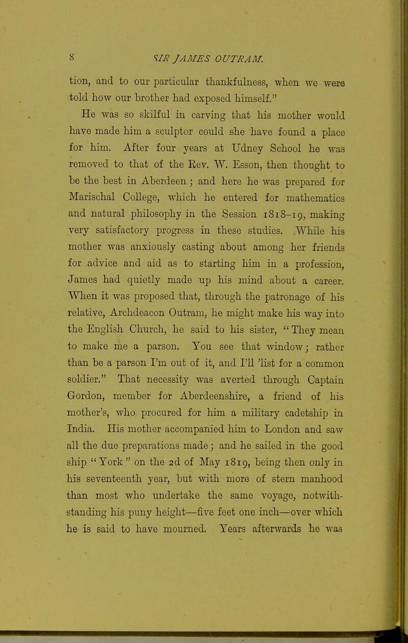 tion, and to our particular thankfulness, when we were told how our brother had exposed himself. He was so skilful in carving that his mother would have made him a sculptor could she have found a place for him. After four years at Udney School he was removed to that of the Rev, W. Esson, then thought to be the best in Aberdeen ; and here he was prepared for Marischal College, which he entered for mathematics and natural philosophy in the Session 1818-19, making very satisfactory progress in these studies. While his mother was anxiously casting about among her friends for advice and aid as to starting him in a profession, James had quietly made up his mind about a career. When it was proposed that, through the patronage of his relative, Archdeacon Outram, he might make his way into the English Church, he said to his sister,  They mean to make me a parson. You see that window; rather than be a parson I'm out of it, and I'll 'list for a common soldier. That necessity was averted through Captain Gordon, member for Aberdeenshire, a friend of his mother's, who procured for him a military cadetship in India. His mother accompanied him to London and saw all the due preparations made j and he sailed in the good ship York on the 2d of May 1819, being then only in his seventeenth year, but with more of stern manhood than most who undertake the same voyage, notwith- standing his puny height—five feet one inch—over which he is said to have mourned. Years afterwards he was