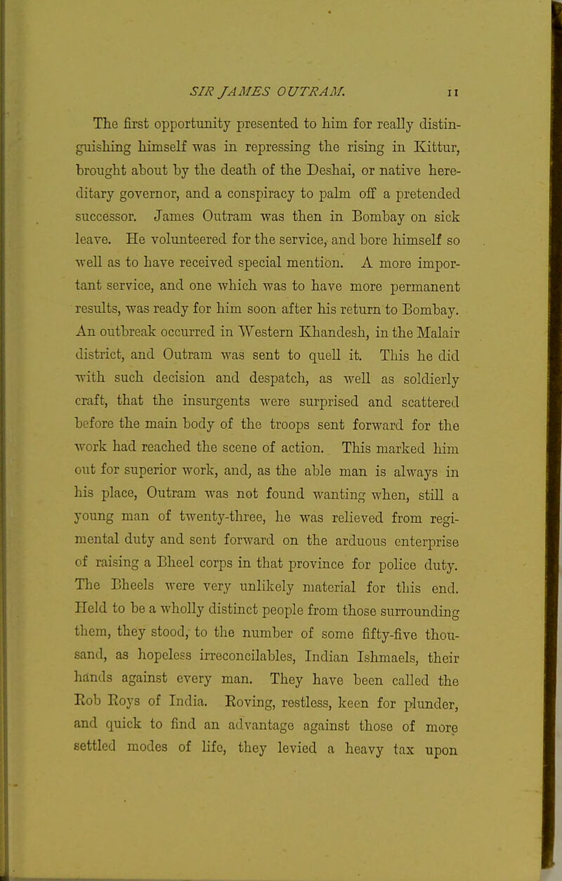 The first opportunity presented to him for really distin- guishing himself was in repressing the rising in Kittnr, brought about by the death of the Deshai, or native here- ditary governor, and a conspiracy to palm off a pretended successor. James Outram was then in Bombay on sick leave. He volunteered for the service, and bore himself so well as to have received special mention. A more impor- tant service, and one which was to have more permanent results, was ready for him soon after his return to Bombay. An outbreak occurred in Western Khandesh, in the Malair district, and Outram was sent to quell it. This he did with such decision and despatch, as well as soldierly craft, that the insurgents were surprised and scattered before the main body of the troops sent forward for the work had reached the scene of action. This marked him out for superior work, and, as the able man is always in his place, Outram was not found wanting when, still a young man of twenty-three, he was relieved from regi- mental duty and sent forward on the arduous enterprise of raising a Bheel corps in that province for police duty. The Bheels were very unlikely material for this end. Held to be a wholly distinct people from those surrounding them, they stood, to the number of some fifty-five thou- sand, as hopeless irreconcilables, Indian Ishmaels, their hands against every man. They have been called the Eob Roys of India. Eoving, restless, keen for plunder, and quick to find an advantage against those of more settled modes of life, they levied a heavy tax upon