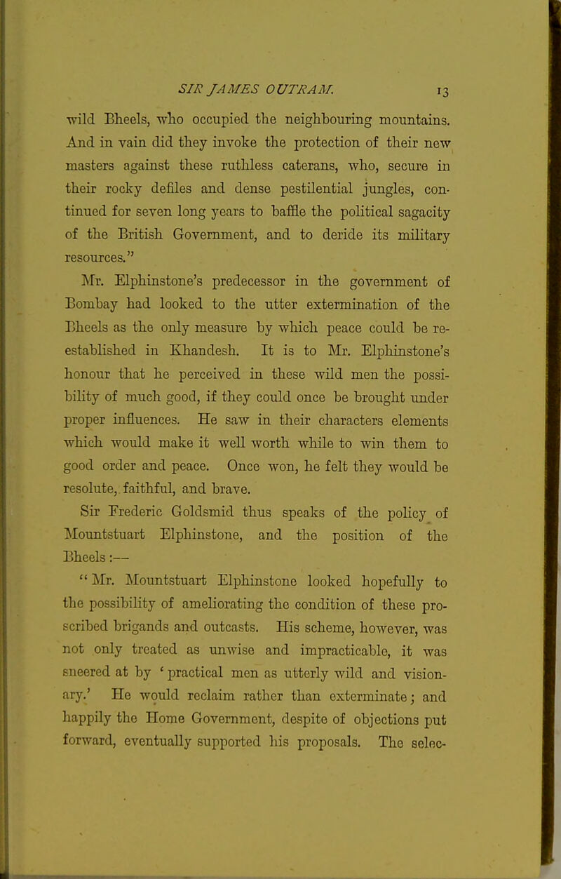 wild Eheels, ■who occupied the neighbouring mountains. And in vain did they invoke the protection of their new masters against these ruthless caterans, who, secure in their rocky defiles and dense pestilential jungles, con- tinued for seven long years to baffle the pohtical sagacity of the British Government, and to deride its military resources. Mr. Elphinstone's predecessor in the government of Bombay had looked to the utter extermination of the Bheels as the only measure by which peace could be re- estabhshed in Khandesh. It is to Mr. Elphinstone's honour that he perceived in these wild men the possi- bihty of much good, if they could once be brought under proper influences. He saw in their characters elements which would make it well worth while to win them to good order and peace. Once won, he felt they would be resolute, faithful, and brave. Sir Frederic Goldsmid thus speaks of the policy of Mountstuart Elphinstone, and the position of the Bheels:—  Mr. Mountstuart Elphinstone looked hopefully to the possibility of ameliorating the condition of these pro- scribed brigands and outcasts. His scheme, however, was not only treated as unwise and impracticable, it was sneered at by ' practical men as utterly wild and vision- ary.' He would reclaim rather than exterminate; and happily the Home Government, despite of objections put forward, eventually supported his proposals. The seloc-