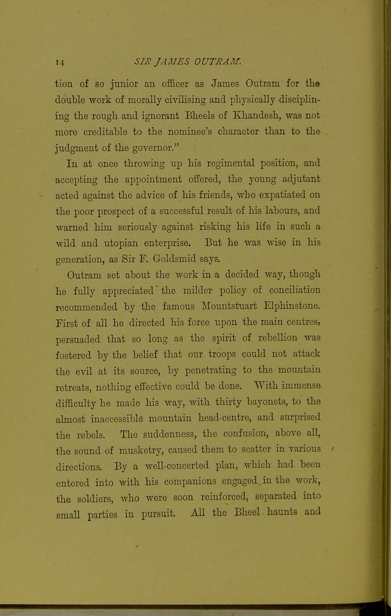 tion of so junior an officer as James Outram for the double work of morally civilising and physically disciplin- ing the rough and ignorant Bheels of KJiandesh, was not more creditable to the nominee's character than to the judgment of the governor. In at once throwing up his regimental position, and accepting the appointment offered, the young adjutant acted against the advice of his friends, who expatiated on the poor prospect of a successful result of his labours, and warned him seriously against risking his life in such a wild and utopian enterprise. But he was wise in his generation, as Sir F, Goldsmid says. Outram set about the work in a decided way, though he fully appreciated the milder policy of conciliation recommended by the famous Mountstuart Elphinstone. First of all he directed his force upon the main centres, persuaded that so long as the spirit of rebellion was fostered by the belief that our troops could not attack the evil at its source, by penetrating to the mountain retreats, nothing effective could be done. With immense difficulty he made his Avay, with thirty bayonets, to the almost inaccessible mountain head-centre, and surprised the rebels. The suddenness, the confusion, above aU, the sound of musketry, caused them to scatter in various directions. By a weU-concerted plan, which had been entered into with his companions engaged, in the work, the soldiers, who were soon reinforced, separated into small parties in pursuit. All the Bheel haunts and