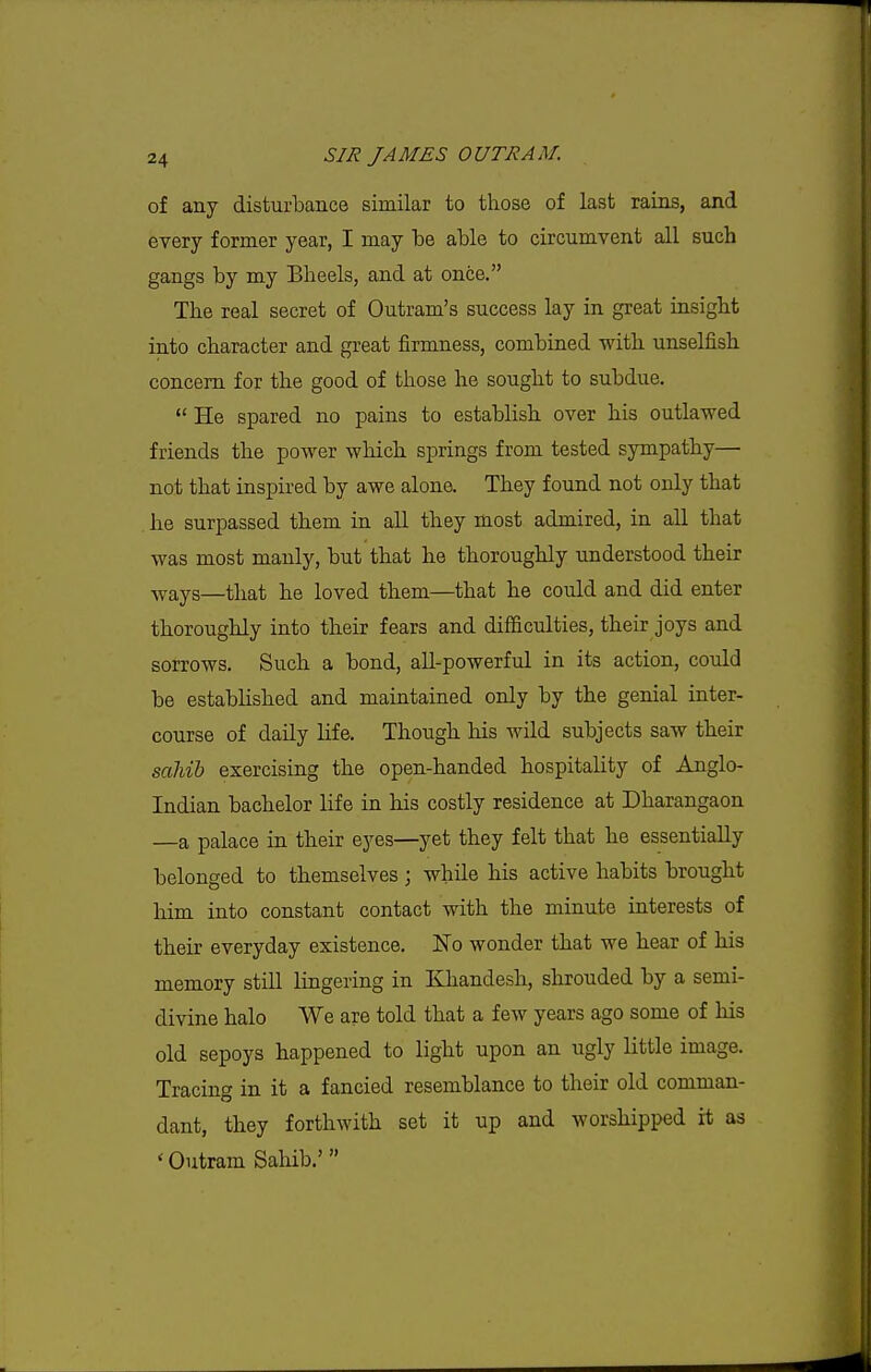 of any disturbance similar to those of last rains, and every former year, I may be able to circumvent all such gangs by my Bheels, and at once. The real secret of Outram's success lay in great insight into character and great firmness, combined with unselfish concern for the good of those he sought to subdue.  He spared no pains to establish over his outlawed friends the power which springs from tested sympathy— not that inspired by awe alone. They found not only that he surpassed them in all they most admired, in all that was most manly, but that he thoroughly understood their -^vays—that he loved them—that he could and did enter thoroughly into their fears and difficulties, their joys and sorrows. Such a bond, all-powerful in its action, could be established and maintained only by the genial inter- course of daily life. Though his wild subjects saw their saliib exercising the open-handed hospitality of Anglo- Indian bachelor life in his costly residence at Dharangaon —a palace in their eyes—yet they felt that he essentially belonged to themselves \ while his active habits brought him into constant contact with the minute interests of their everyday existence. No wonder that we hear of his memory still lingering in Khandesh, slirouded by a semi- divine halo We are told that a few years ago some of his old sepoys happened to light upon an ugly little image. Tracing in it a fancied resemblance to their old comman- dant, they forthwith set it up and worshipped it as ' Outram Sahib.'