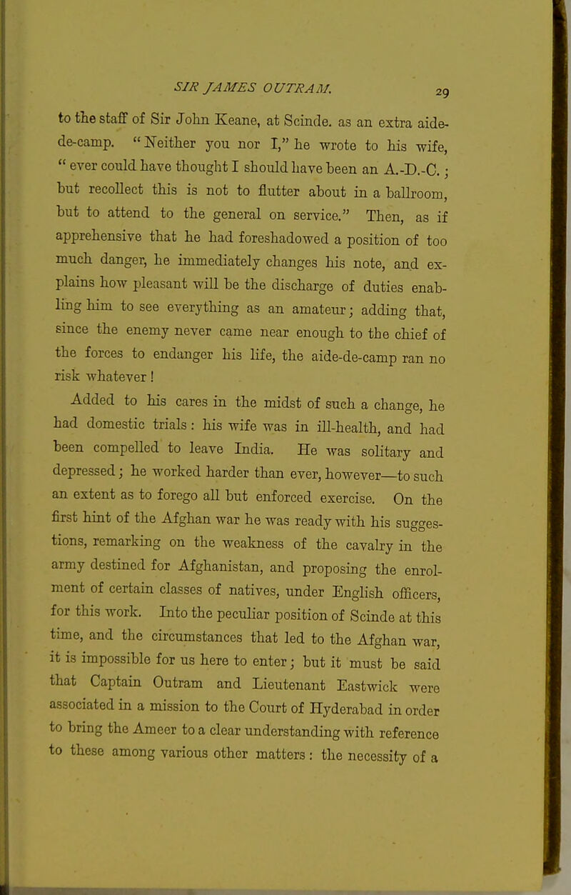 to tlie staff of Sir John Keane, at Scinde. as an extra aide- de-camp.  Neither you nor I, he wrote to his wife,  ever could have thought I should have been an A.-D.-C.; but recollect this is not to flutter about in a ballroom, but to attend to the general on service. Then, as if apprehensive that he had foreshadowed a position of too much danger, he immediately changes his note, and ex- plains how pleasant will be the discharge of duties enab- ling him to see everything as an amateur; adding that, since the enemy never came near enough to the chief of the forces to endanger his life, the aide-de-camp ran no risk whatever! Added to his cares in the midst of such a change, he had domestic trials: his wife was in ill-health, and had been compelled to leave India. He was solitary and depressed; he worked harder than ever, however—to such an extent as to forego all but enforced exercise. On the first hint of the Afghan war he was ready with his sugges- tions, remarking on the weakness of the cavalry in the army destined for Afghanistan, and proposing the enrol- ment of certain classes of natives, under English officers, for this work. Into the peculiar position of Scinde at this time, and the circumstances that led to the Afghan war, it is impossible for us here to enter; but it must be said that Captain Outram and Lieutenant Eastwick were associated in a mission to the Court of Hyderabad in order to bring the Ameer to a clear understanding with reference to these among various other matters : the necessity of a