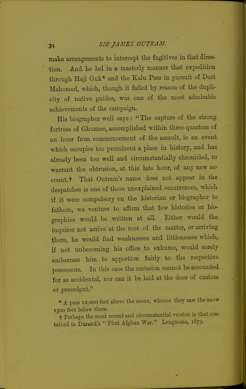 make arrangements to intercept the fugitives in tliat direc- tion. And he led in a masterly manner that expedition through Haji Guk* and the Kalu Pass in pursuit of Dost Mahomed, which, though it failed hy reason of the dupli- city of native guides, was one of the most admirable achievements of the campaign. His biographer well says :  The capture of the strong fortress of Ghuznee, accomplished within three-quarters of an hour from commencement of the assault, is an event which occupies too prominent a place in history, and has already been too well and circumstantially chronicled, to warrant the obtrusion, at this late hour, of any new ac- count, t That Outram's name does not appear in the despatches is one of those unexplained occurrences, which if it were compulsory on the historian or biographer to fathom, we venture to afldrm that few histories or bio- graphies would be written at all. Either would the inquirer not arrive at the root of the matter, or arriving there, he would find weaknesses and littlenesses which, if not unbecoming his office to exhume, would sorely embarrass him to apportion fairly to the respective possessors. In this case the omission cannot be accounted for as accidental, nor can it be laid at the door of custom or precedent. * A pass 12,000 feet above the ocean, whence they saw the snow 1500 feet below them. + Perhaps the most recent and cii-cumstantial version is that con- tained in Durand's  Fii'st Afghan War. Longmans, 1S79.