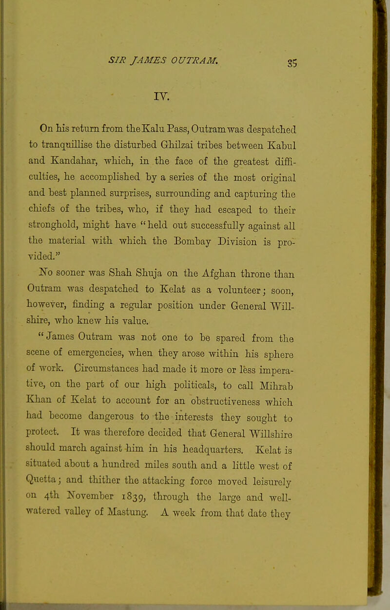 IV. On his return from theKalu Pass, Outramwas despatched to tranqnillise the disturbed Ghilzai tribes between Kabul and Kandahar, which, in the face of the greatest diflfi- culties, he accomplished by a series of the most original and best planned surprises, surrounding and capturing the chiefs of the tribes, who, if they had escaped to their stronghold, might have  held out successfully against all the material with which the Bombay Division is pro- vided. No sooner was Shah Shuja on the Afghan throne than Outram was despatched to Kelat as a volunteer; soon, however, finding a regular position under General Wni- shire, who knew his value. James Outram was not one to be spared from the scene of emergencies, when they arose within his sphere of work. Circumstances had made it more or less impera- tive, on the part of our high politicals, to call Mihrab Khan of Kelat to account for an obstructiveness which had become dangerous to the interests they sought to protect. It was therefore decided that General 'Willshire should march against him in his headquarters. Kelat is situated about a hundred miles south and a little west of Quetta; and thither the attacking force moved leisurely on 4th November 1839, through the large and well- watered valley of Mastung. A week from that date they