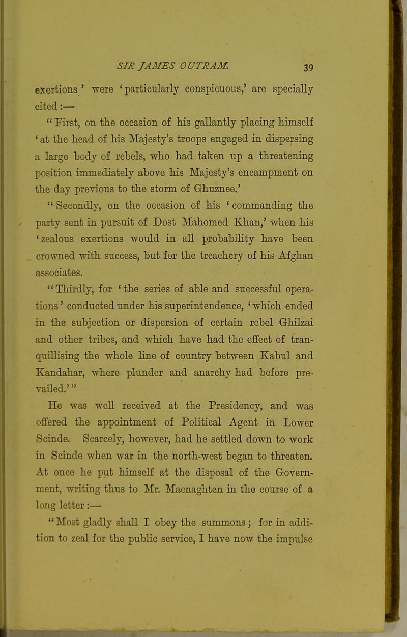 exertions ' were ' particularly conspicuous,' are specially cited:—  First, on the occasion of his gallantly placing himself 'at the head of his Majesty's troops engaged in dispersing a large body of rebels, who had taken up a threatening position immediately above his Majesty's encampment on the day previous to the storm of Ghuznee.'  Secondly, on the occasion of his ' commanding the party sent in pursuit of Dost Mahomed Khan,' when his 'zealous exertions would in all probability have been crowned with success, but for the treachery of his Afghan associates, Thirdly, for 'the series of able and successful opera- tions ' conducted under his superintendence, ' which ended in the subjection or dispersion of certain rebel Ghilzai and other tribes, and which have had the eflfect of tran- quillising the whole line of country between Kabul and Kandahar, where plunder and anarchy had before pre- vailed.' He was well received at the Presidency, and was offered the appointment of Political Agent in Lower Scinde. Scarcely, however, had he settled down to work in Scinde when war in the north-west began to threaten. At once he put himself at the disposal of the Govern- ment, writing thus to Mr. Macnaghten in the course of a long letter:—  Most gladly shall I obey the summons; for in addi- tion to zeal for the public service, I have now the impulse