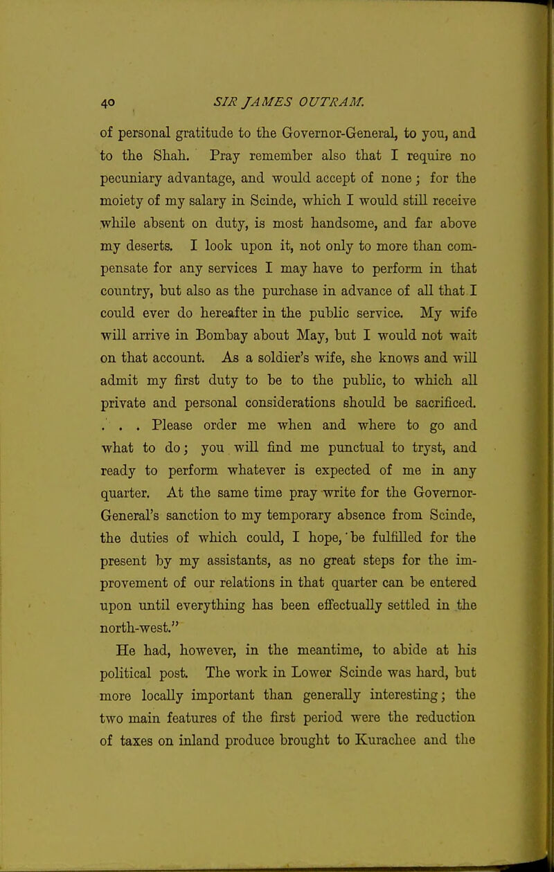 of personal gratitude to the Governor-General, to you, and to the Shah. Pray remember also that I require no pecuniary advantage, and would accept of none; for the moiety of my salary in Scinde, vrhich I would stiU receive while absent on duty, is most handsome, and far above my deserts, I look upon it, not only to more than com- pensate for any services I may have to perform in that country, but also as the purchase in advance of all that. I could ever do hereafter in the public service. My wife will arrive in Bombay about May, but I would not wait on that account. As a soldier's wife, she knows and will admit my first duty to be to the public, to which all private and personal considerations should be sacrificed. . . . Please order me when and where to go and what to do; you will find me punctual to tryst, and ready to perform whatever is expected of me in any quarter. At the same time pray write for the Governor- General's sanction to my temporary absence from Scinde, the duties of which could, I hope,'be fulfilled for the present by my assistants, as no great steps for the im- provement of our relations in that quarter can be entered upon until everything has been effectually settled in the north-west. He had, however, in the meantime, to abide at his political post. The work in Lower Scinde was hard, but more locally important than generally interesting; the two main features of the first period were the reduction of taxes on inland produce brought to Kurachee and the