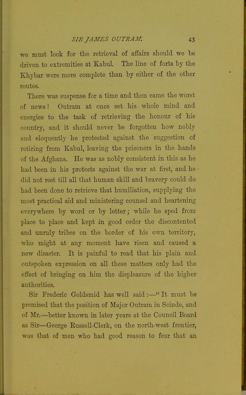 we must look for tlie retrieval of affairs should we be driven to extremities at Kabul. Tbe line of forts by tbe Elhybar were more complete than by either of the other routes. There was suspense for a time and then came the worst of news! Outram at once set his whole mind and energies to the task of retrieving the honour of his country, and it should never be forgotten how nobly and eloquently he protested against the suggestion of retiring from Kabul, leaving the prisoners in the hands of the Afghans. He was as nobly consistent in this as he had been in his protests against the war at first, and he • did not rest till all that human skill and bravery could do had been done to retrieve that humiliation, supplying the most practical aid and ministering counsel and heartening everywhere by word or by letter; while he sped from place to place and kept in good order the discontented and unruly tribes on the border of his own territory, who might at any moment have risen and caused a new disaster. It is painful to read that his plain and outspoken expression on all these matters only had the effect of bringing on him the displeasure of the higher authorities. Sir Frederic Goldsmid has well said:— It must be premised that the position of Major Outram in Scinde, and of Mr.—^better known in later years at the Council Board as Sir—George Russell-Clerk, on the north-west frontier, was that of men who had good reason to fear that an