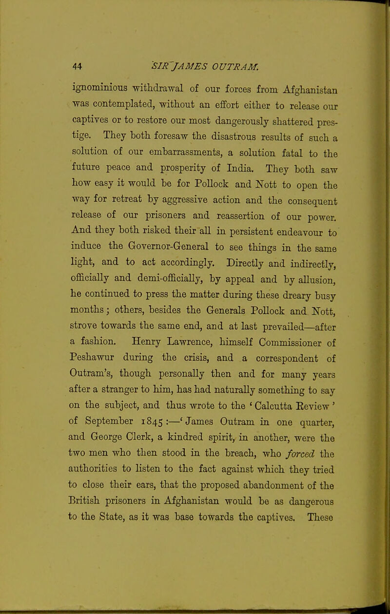 ignominious withdrawal of our forces from Afghanistan was contemplated, without an effort either to release our captives or to restore our most dangerously shattered pres- tige. They both foresaw the disastrous results of such a solution of our embarrassments, a solution fatal to the future peace and prosperity of India. They both saw how easy it would be for Pollock and Nott to open the way for retreat by aggressive action and the consequent release of our prisoners and reassertion of our power. And they both risked their all in persistent endeavour to' induce the Governor-General to see things in the same light, and to act accordingly. Directly and indirectly, officially and demi-officiaUy, by appeal and by allusion, he continued to press the matter during these dreary busy months; others, besides the Generals Pollock and. IsTott, strove towards the same end, and at last prevailed—after a fashion. Henry Lawrence, himself Commissioner of Peshawur during the crisis, and a correspondent of Outram's, though personally then and for many years after a stranger to him, has had naturally something to say on the subject, and thus wrote to the ' Calcutta Eeview ' of September 1845:—'James Outram in one quarter, and George Clerk, a kindred spirit, in another, were the two men who then stood in the breach, who forced the authorities to listen to the fact against which they tried to close their ears, that the proposed abandonment of the British prisoners in Afghanistan would be as dangerous to the State, as it was base towards the captives. These