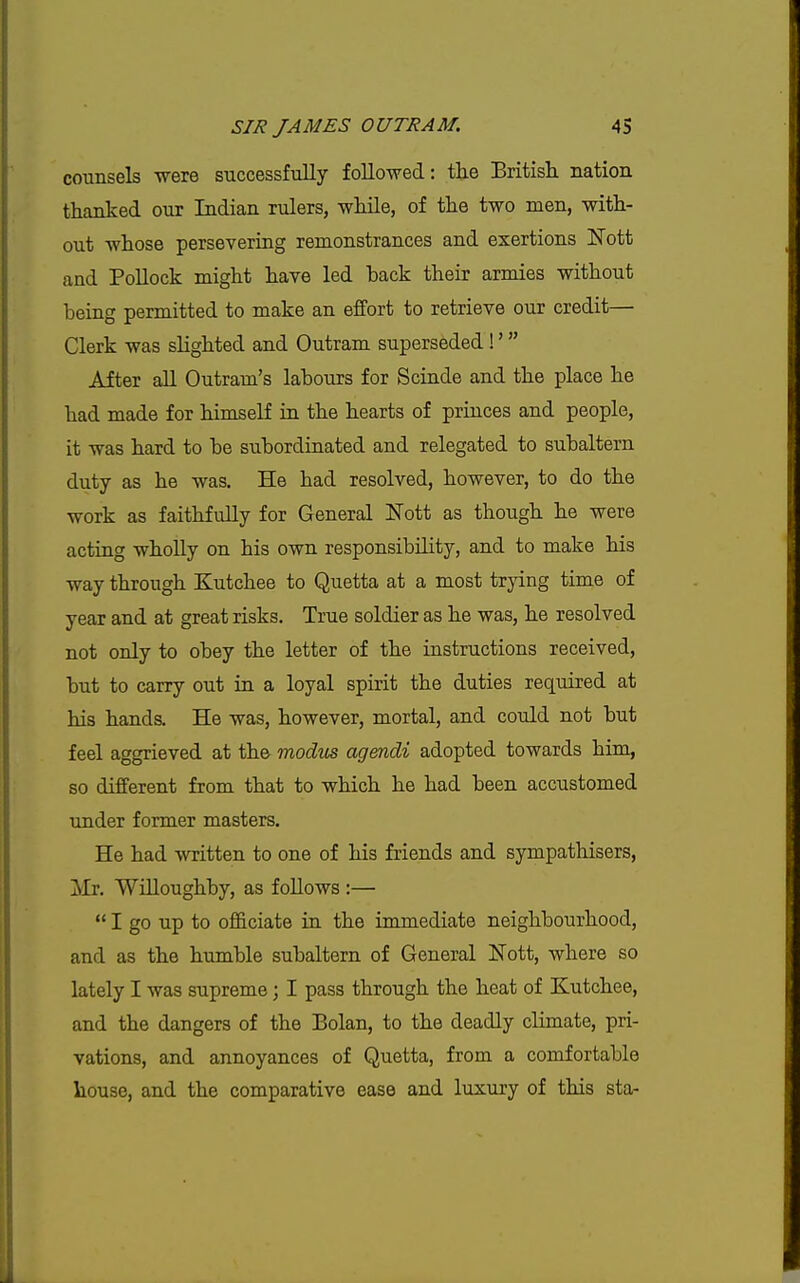 counsels -were successfully followed: the Britisli nation thanked our Indian rulers, while, of the two men, with- out whose persevering remonstrances and exertions IvTott and Pollock might have led back their armies without being permitted to make an effort to retrieve our credit— Clerk was slighted and Outram superseded !'  After all Outram's labours for Scinde and the place he had made for himself in the hearts of princes and people, it was hard to be subordinated and relegated to subaltern duty as he was. He had resolved, however, to do the work as faithfully for General Nott as though he were acting wholly on his own responsibility, and to make his way through Kutchee to Quetta at a most trying time of year and at great risks. True soldier as he was, he resolved not only to obey the letter of the instructions received, but to carry out in a loyal spirit the duties required at his hands. He was, however, mortal, and could not but feel aggrieved at the modus agendi adopted towards him, so different from that to which he had been accustomed under former masters. He had written to one of his friends and sympathisers, J»Ir. Wnioughby, as follows :—  I go up to officiate in the immediate neighbourhood, and as the humble subaltern of General Nott, where so lately I was supreme; I pass through the heat of Kutchee, and the dangers of the Bolan, to the deadly climate, pri- vations, and annoyances of Quetta, from a comfortable house, and the comparative ease and luxury of this sta-