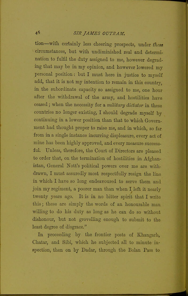 tion—witlL certainly less cheering prospects, under these circumstances, but -with undiminished zeal and determi- nation to fulfil the duty assigned to me, however degrad- ing that may be in my opinion, and however lowered my personal position: but I must here in justice to myself add, that it is not my intention to remain in this country, in the subordinate capacity so assigned to me, one hour after the withdrawal of the army, and hostilities have ceased; when the necessity for a military dictator in these countries no longer existing, I should degrade myself by continuing in a lower position than that to which Govern- ment had thought proper to raise me, and in which, so far from in a single instance incurring displeasure, every act of mine has been higlily approved, and every measure success- ful. Unless, therefore, the Court of Directors are pleased to order that, on the termination of hostilities in Afghan- istan, General Nott's political powers over me are with- drawn, I must assuredly most respectfully resign the line in which I have so long endeavoured to serve them and join my regiment, a poorer man than when I left it nearly twenty years ago. It is in no bitter spirit that I write this; these are simply the words of an honourable man willing to do his duty as long as he can do so without dishonour, but not grovelling enough to submit to the least degree of disgrace. In proceeding by the frontier posts of Khangarh, Chatar, and Sibi, which he subjected aU to minute in- spection, then on by Dadar, through the Bolan Pass to