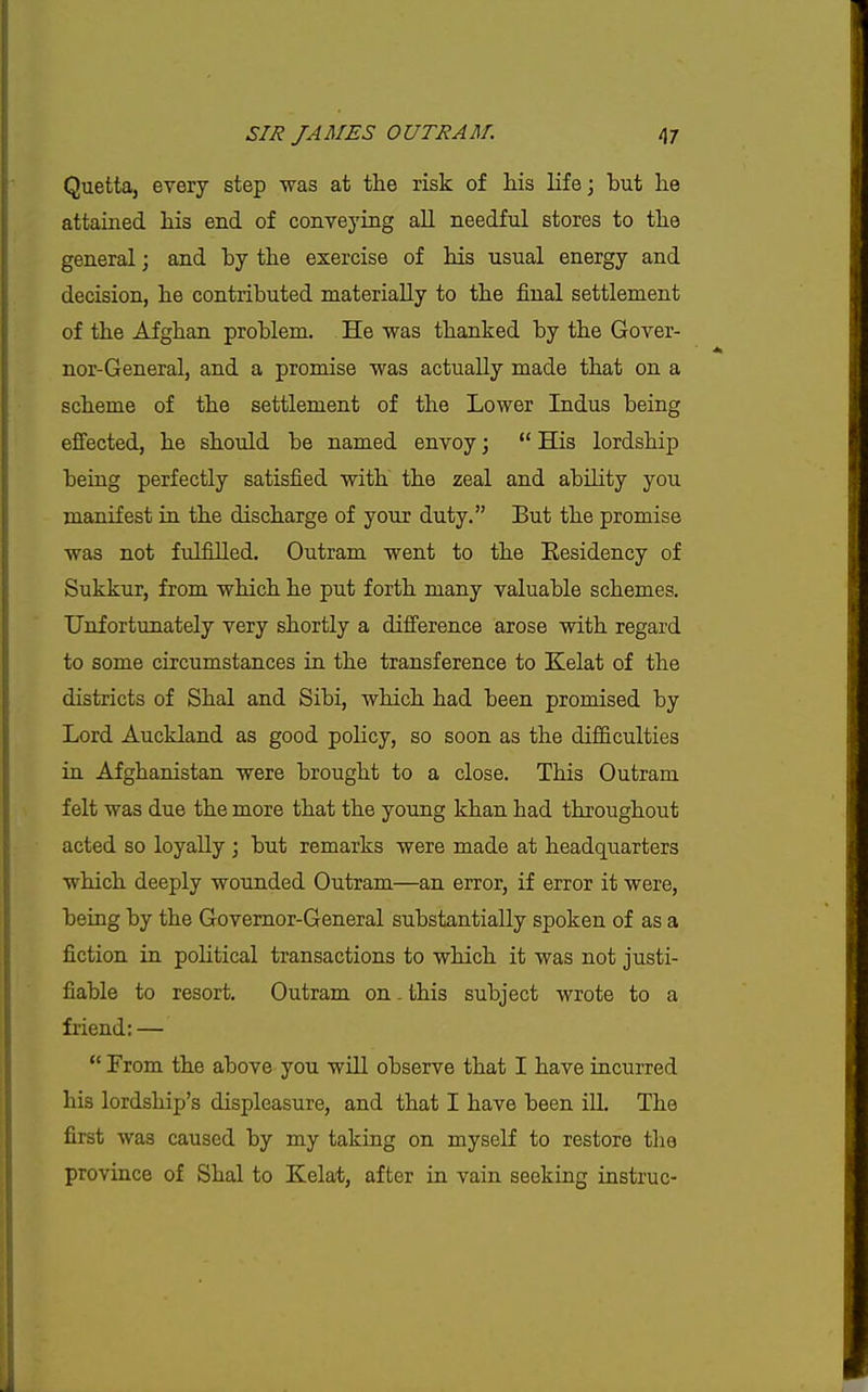 Quetta, every step was at the risk of his life; but he attained his end of conveying all needful stores to the general; and by the exercise of his usual energy and decision, he contributed materially to the final settlement of the Afghan problem. He was thanked by the Gover- nor-General, and a promise was actually made that on a scheme of the settlement of the Lower Indus being effected, he should be named envoy;  His lordship being perfectly satisfied with the zeal and abUity you manifest in the discharge of your duty. But the promise was not fiilfilled. Outram went to the Residency of Sukkur, from which he put forth many valuable schemes. Unfortunately very shortly a difference arose with regard to some circumstances in the transference to Kelat of the districts of Shal and Sibi, which had been promised by Lord Auckland as good policy, so soon as the difficulties in Afghanistan were brought to a close. This Outram felt was due the more that the young khan had throughout acted so loyally ; but remarks were made at headquarters which deeply wounded Outram—an error, if error it were, being by the Governor-General substantially spoken of as a fiction in political transactions to which it was not justi- fiable to resort. Outram on - this subject wrote to a friend: —  From the above you will observe that I have incurred his lordship's displeasure, and that I have been iU. The first was caused by my taking on myself to restore tlio province of Shal to Kelat, after in vain seeking instruc-