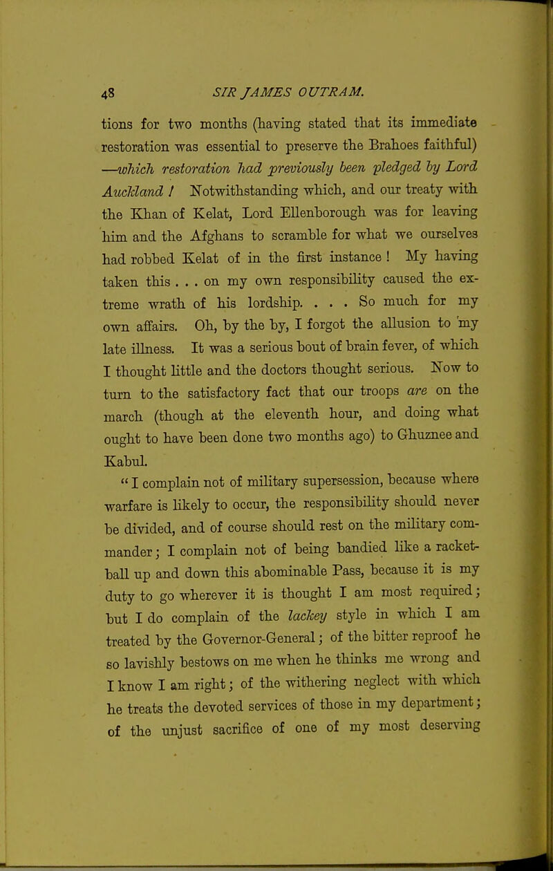 tions for two montlis (having stated that its immediate restoration was essential to preserve the Brahoes faithful) —which restoration had previously been pledged by Lord Auckland I Notwithstanding which, and our treaty with the Khan of Kelat, Lord EUenborough was for leaving him and the Afghans to scramble for what we ourselves had robbed Kelat of in the first instance ! My having taken this ... on my own responsibility caused the ex- treme wrath of his lordship. ... So much for my own affairs. Oh, by the by, I forgot the allusion to 'my late illness. It was a serious bout of brain fever, of which I thought little and the doctors thought serious. Now to turn to the satisfactory fact that our troops are on the march (though at the eleventh hour, and doing what ought to have been done two months ago) to Ghuznee and Kabul.  I complain not of military supersession, because where warfare is Hkely to occur, the responsibility should never be divided, and of course should rest on the military com- mander; I complain not of being bandied like a racket- ball up and down this abominable Pass, because it is my duty to go wherever it is thought I am most required; but I do complain of the lackey style in which I am treated by the Governor-General; of the bitter reproof he so lavishly bestows on me when he thinks me wrong and I know I am right; of the withering neglect with which he treats the devoted services of those in my department; of the unjust sacrifice of one of my most deserving