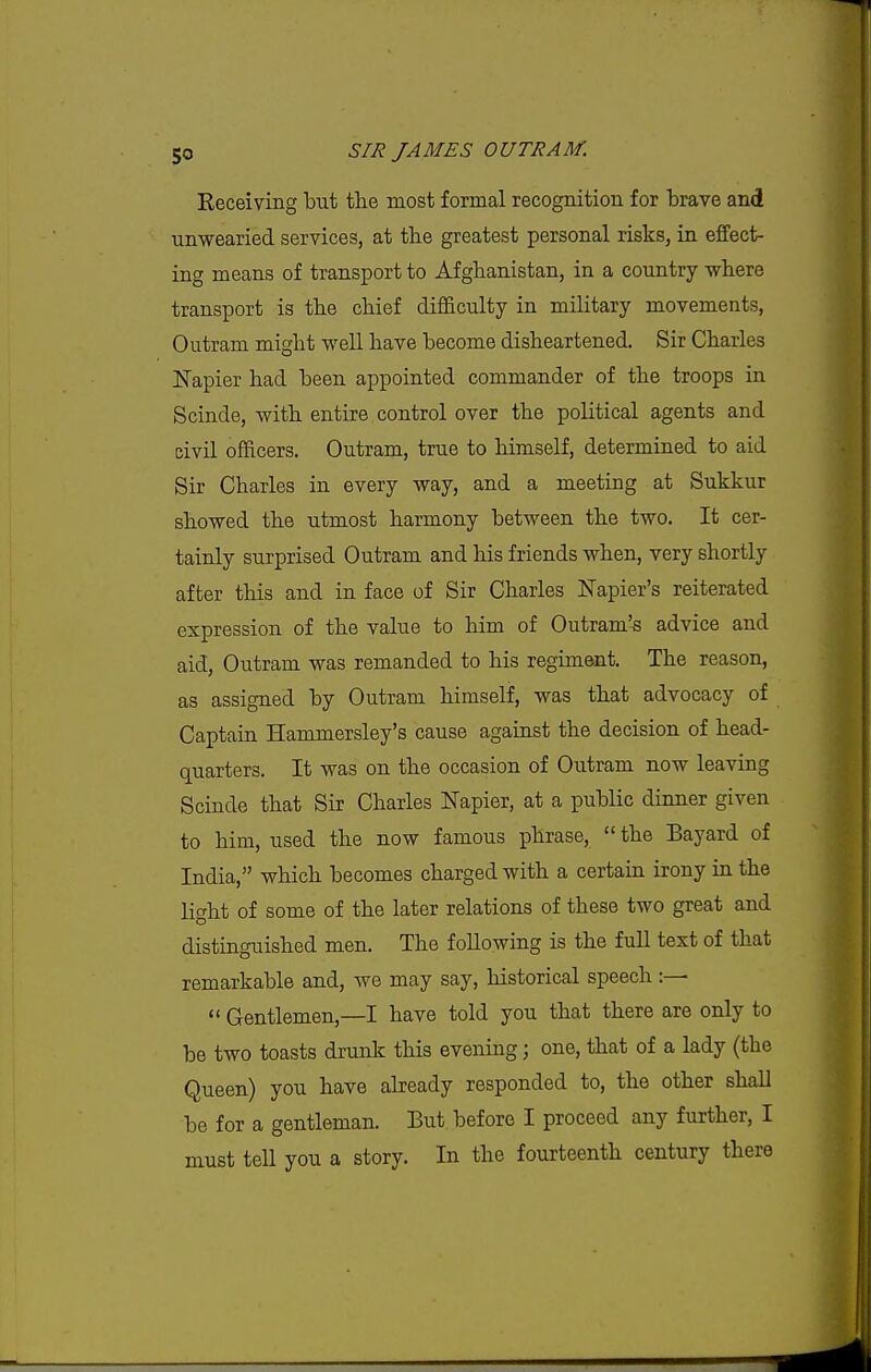 Eeceiving but the most formal recognition for brave and unwearied services, at the greatest personal risks, in effect- ing means of transport to Afghanistan, in a country where transport is the chief difficulty in military movements, Outram might well have become disheartened. Sir Charles Napier had been appointed commander of the troops in Scinde, with entire control over the political agents and civil officers. Outram, true to himself, determined to aid Sir Charles in every way, and a meeting at Sukkur showed the utmost harmony between the two. It cer- tainly surprised Outram and his friends when, very shortly after this and in face of Sir Charles Napier's reiterated expression of the value to him of Outram's advice and aid, Outram was remanded to his regiment. The reason, as assigned by Outram himself, was that advocacy of Captain Hammersley's cause against the decision of head- quarters. It was on the occasion of Outram now leaving Scinde that Sir Charles Napier, at a public dinner given to him, used the now famous phrase,  the Bayard of India, which becomes charged with a certain irony in the light of some of the later relations of these two great and distinguished men. The following is the fuU text of that remarkable and, we may say, historical speech :—  Gentlemen,—I have told you that there are only to be two toasts drunk this evening; one, that of a lady (the Queen) you have already responded to, the other shall be for a gentleman. But before I proceed any further, I must tell you a story. In the fourteenth century there