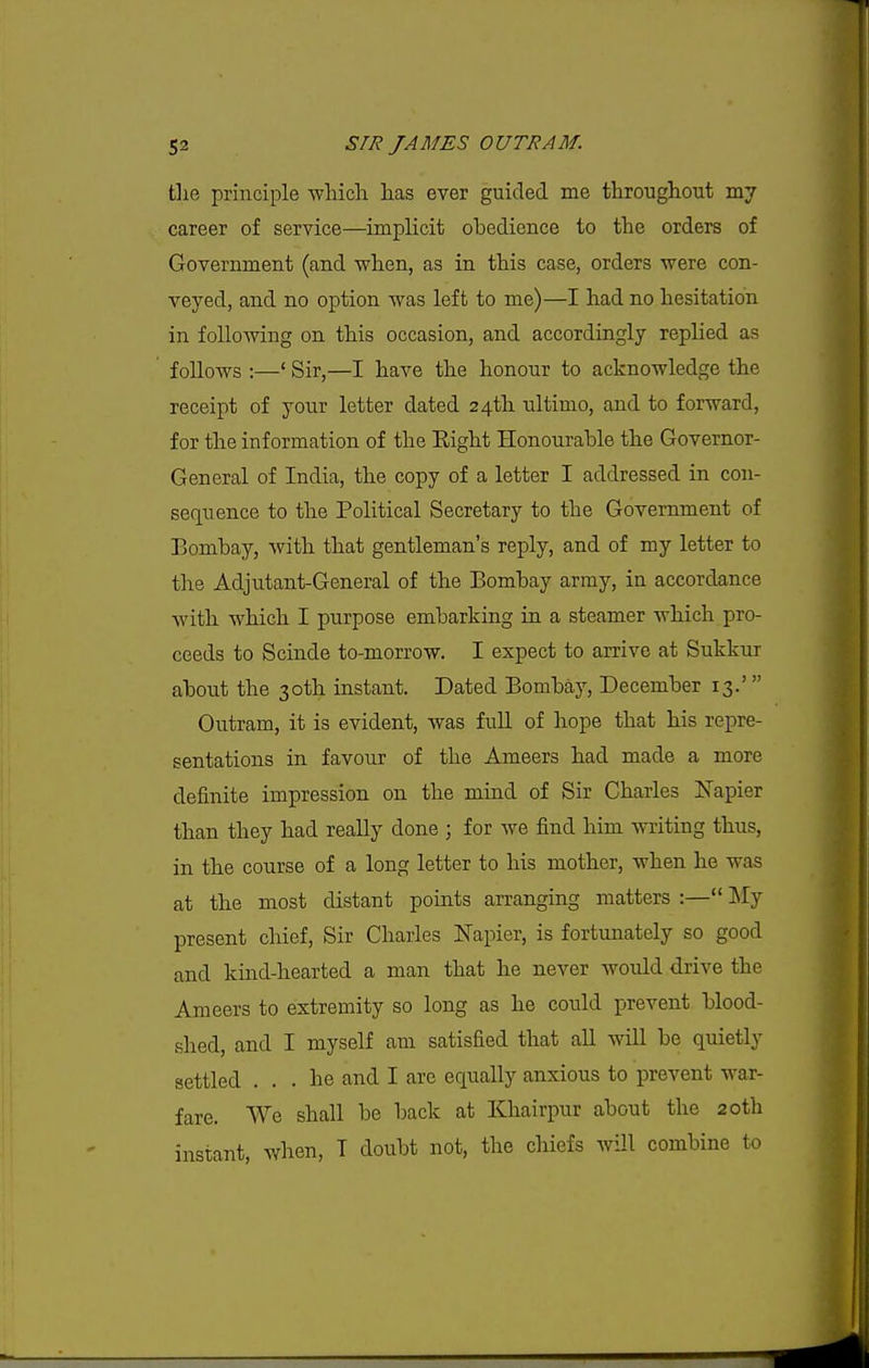 the principle which has ever guided me throughout my career of service—implicit obedience to the orders of Government (and when, as in this case, orders were con- veyed, and no option was left to me)—I had no hesitation in foUomng on this occasion, and accordingly replied as follows :—' Sir,—I have the honour to acknowledge the receipt of your letter dated 24th ultimo, and to forward, for the information of the Eight Honourable the Governor- General of India, the copy of a letter I addressed in con- sequence to the Political Secretary to the Government of Bombay, with that gentleman's reply, and of my letter to the Adjutant-General of the Bombay army, in accordance with which I purpose embarking in a steamer which pro- ceeds to Scinde to-morrow. I expect to arrive at Sukkur about the 30th instant. Dated Bombay, December 13.' Outram, it is evident, was full of hope that his repre- sentations in favour of the Ameers had made a more definite impression on the mind of Sir Charles Napier than they had really done ; for we find him writing thus, in the course of a long letter to his mother, when he was at the most distant points arranging matters :— ]\Iy present chief. Sir Charles Napier, is fortunately so good and kind-hearted a man that he never would drive the Ameers to extremity so long as he could prevent blood- shed, and I myself am satisfied that all will be quietly settled ... he and I are equally anxious to prevent war- fare. We shall be back at Khairpur about the 20th instant, when, T doubt not, the chiefs will combine to