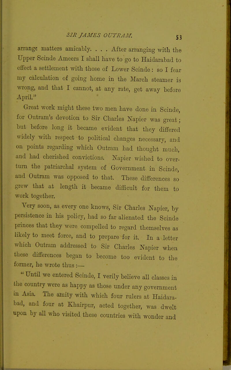 arrange matters amicably. . , . After arranging Avitli the Upper Scinde Ameers I shall have to go to Haidarabad to eflfect a settlement with those of Lower Scinde : so I fear my calculation of going home in the March steamer is wrong, and that I cannot, at any rate, get away before AprH. Great work might these two men have done in Scinde, for Outram's devotion to Sir Charles ITapier was great; but before long it became evident that they diflfered widely with respect to political changes necessary, and on points regarding which Outram had thought much, and had cherished convictions. Napier wished to over- turn the patriarchal system of Government in Scinde, and Outram was opposed to that. These differences so grew that at length it became difficult for them to work together. Very soon, as every one knows, Sir Charles ^pier, by persistence in his poHcy, had so far alienated the Scinde princes that they were compeUed to regard themselves as likely to meet force, and to prepare for it. In a letter which Outram addressed to Sir Charles Napier when these differences began to become too evident to the former, he wrote thus :—  Untn we entered Scinde, I verily believe aU classes in the country were as happy as those under any government in Asia. The amity with which four rulers at Haidara- bad, and four at Khairpur, acted together, was dwelt upon by all who visited these countries with wonder and