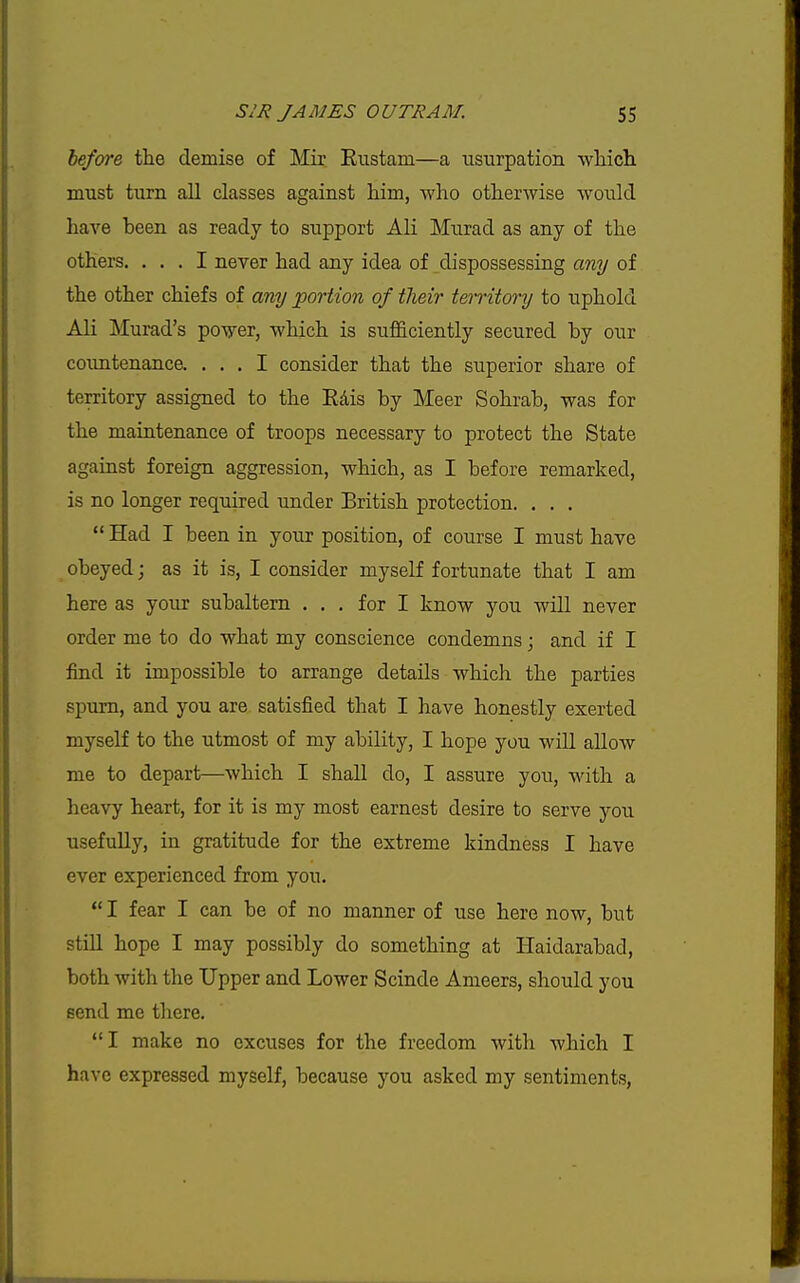 hefore the demise of Mir Rustam—a usurpation which, must turn all classes against him, who otherwise would have been as ready to siipport AH Murad as any of the others. ... I never had any idea of dispossessing any of the other chiefs of any portion of their territory to iiphold Ali Murad's power, which is sufi&ciently secured by our coimtenance. ... I consider that the superior share of territory assigned to the Edis by Meer Sohrab, was for the maintenance of troops necessary to protect the State against foreign aggression, which, as I before remarked, is no longer required under British protection. . . .  Had I been in your position, of course I must have obeyed; as it is, I consider myself fortunate that I am here as your subaltern ... for I know you will never order me to do what my conscience condemns; and if I find it impossible to arrange details which the parties spurn, and you are satisfied that I have honestly exerted myself to the utmost of my ability, I hope you will allow me to depart—which I shall do, I assure you, with a heavy heart, for it is my most earnest desire to serve you usefully, in gratitude for the extreme kindness I have ever experienced from you.  I fear I can be of no manner of use here now, but still hope I may possibly do something at Haidarabad, both with the Upper and Lower Scinde Ameers, should you fiend me there. I make no excuses for the freedom with which I have expressed myself, because you asked my sentiments,