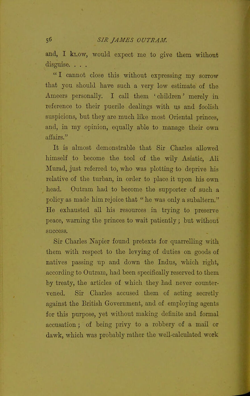 and, I ki-0\v, would expect me to give them witliout disguise. . , .  I cannot close this without expressing my sorrow that you should have such a very low estimate of the Ameers personally. I call them ' children' merely in reference to their puerile dealings with us and foolish suspicions, hut they are much like most Oriental princes, and, in my opinion, equally ahle to manage their own affairs. It is almost demonstrable that Sir Charles allowed himself to become the tool of the wily Asiatic, All Murad, just referred to, who was plotting to deprive his relative of the turban, in order to place it upon his own head. Outram had to become the supporter of such a policy as made him rejoice that  he was only a subaltern. He exhausted all his resources in trying to preserve peace, warning the princes to wait patiently; but without success. Sir Charles Napier found pretexts for quarrelling with them with respect to the levying of duties on goods of natives passing up and down the Indus, which right, according to Outram, had been specifically reserved to them by treaty, the articles of which they had never counter- vened. Sir Charles accused them of acting secretly against the British Government, and of employing agents for this purpose, yet without making definite and formal accusation; of being privy to a robbery of a maU or dawk, which was probably rather the Avell-calculated work