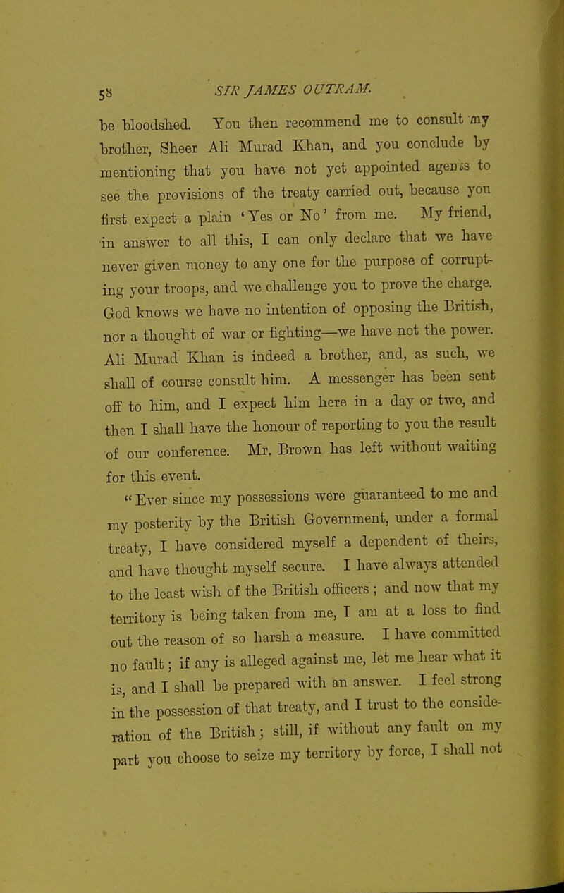 be bloodshed. You then recommend me to consult my brother, Sheer Ali Murad Khan, and you conclude by mentioning that you have not yet appointed agents to see the provisions of the treaty carried out, because you first expect a plain ' Yes or No' from me. My friend, ■in answer to aU this, I can only declare that we have never given money to any one for the purpose of corrupt- ing your troops, and we challenge you to prove the charge, God knows we have no intention of opposing the British, nor a thought of war or fighting—we have not the power. Ali Murad Khan is indeed a brother, and, as such, we shaU of course consult him. A messenger has been sent off to him, and I expect him here in a day or two, and then I shall have the honour of reporting to you the result of our conference. Mr. Brown has left mthout waiting for this event. « Ever since my possessions were guaranteed to me and my posterity by the British Government, under a formal treaty, I have considered myself a dependent of theirs, and have thought myself secure. I have always attended to the least wish of the British officers ; and now that my territory is being taken from me, T am at a loss to find out the reason of so harsh a measure. I have committed no fault; if any is aUeged against me, let me hear what it is, and I shall be prepared with an answer. I feel strong in the possession of that treaty, and I trust to the conside- ration of the British; still, if without any fault on my part you choose to seize my territory by force, I shall not