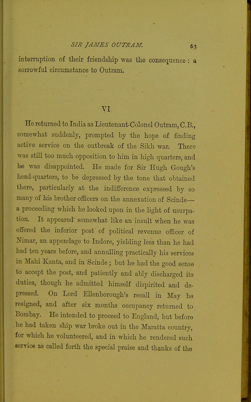 interruption of tlieir friendship was the consequence : a sorrowful circumstance to Outram. VI He returned to India as Lieutenant-Colonel Outram, C.B., somewhat suddenly, prompted by the hope of finding active service on the outbreak of the Sikh war. There was stiU too much opposition to him in high quarters, and he was disappointed. He made for Sir Hugh Gough's head-quarters, to be depressed by the tone that obtained there, particularly at the indifference expressed by so many of his brother officers on the annexation of Scinde— a proceeding which he looked upon in the light of usurpa- tion. It appeared' somewhat like an insult when he was offered the inferior post of political revenue officer of Nimar, an appendage to Indore, yielding less than he had had ten years before, and annulling practically his services in Mahi Kanta, and in Scinde; but he had the good sense to accept the post, and patiently and ably discharged its duties, though he admitted himself dispirited and de- pressed. On Lord Ellenborough's recall in May he resigned, and after six months occupancy returned to Bombay. He intended to proceed to England, but before he had taken ship war broke out in the Maratta country, for which he volunteered, and in which he rendered such service as called forth the special praise and thanks of the