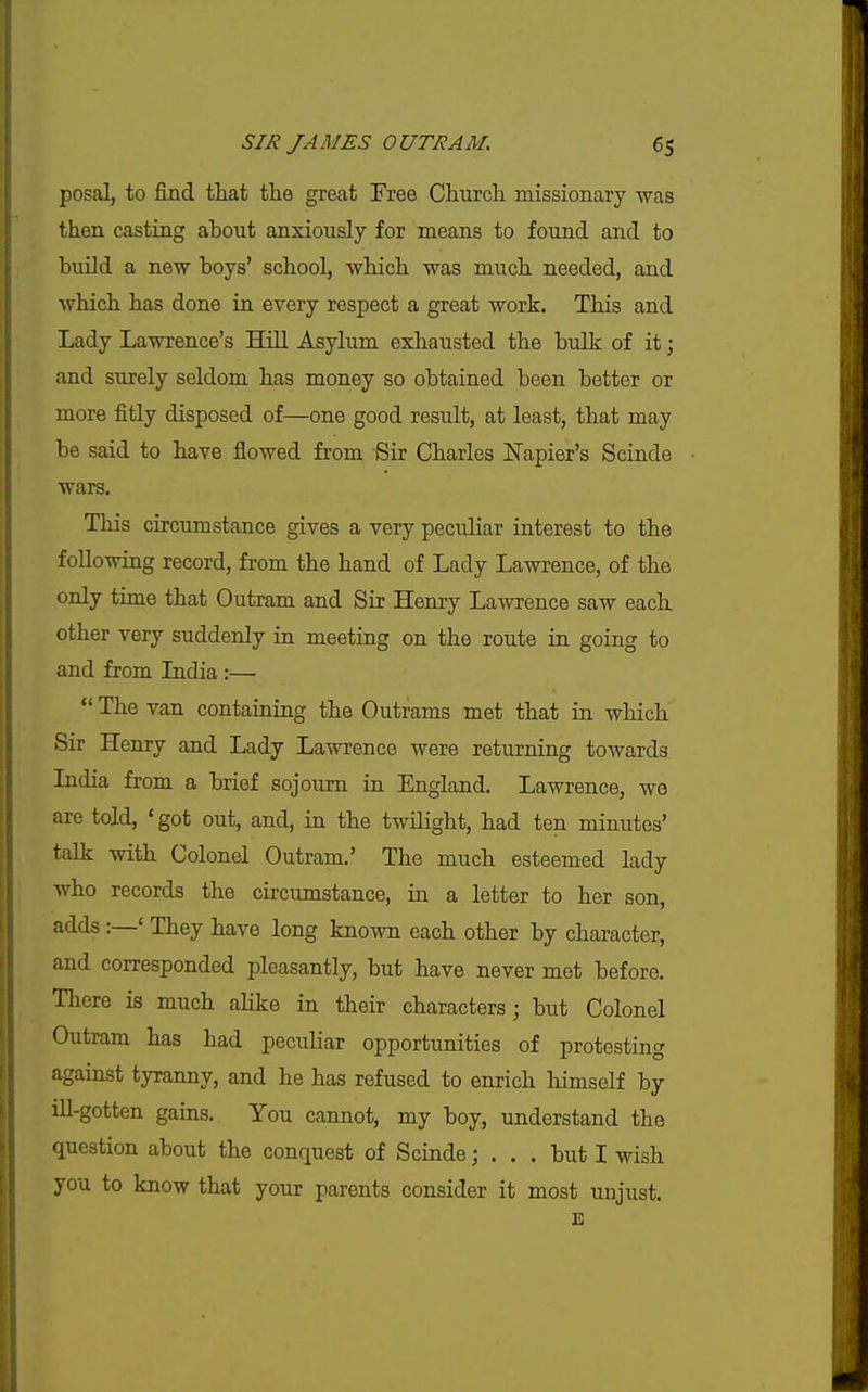 posal, to find that the great Free Chiorch missionary was then casting about anxiously for means to found and to build a new boys' school, which was much needed, and which has done in every respect a great work. This and Lady Lawrence's Hill Asylum exhausted the bulk of it; and surely seldom has money so obtained been better or more fitly disposed of—one good result, at least, that may be said to have flowed from Sir Charles JS'apier's Scinde wars. This circumstance gives a very peculiar interest to the following record, from the hand of Lady Lawrence, of the only time that Outram and Sir Henry Lawrence saw each other very suddenly in meeting on the route in going to and from Lidia :—  The van containing the Outrams met that in which Sir Henry and Lady Lawrence were returning towards Lidia from a brief sojourn in England. Lawrence, we are told, ' got out, and, in the twilight, had ten minutes' talk with Colonel Outram.' The much esteemed lady who records the circumstance, in a letter to her son, adds :—' They have long known each other by character, and corresponded pleasantly, but have never met before. There is much alike in their characters; but Colonel Outram has had peculiar opportunities of protesting agamst tyranny, and he has refused to enrich himself by ill-gotten gains. You cannot, my boy, understand the question about the conquest of Scinde; ... but I wish you to know that your parents consider it most unjust. E