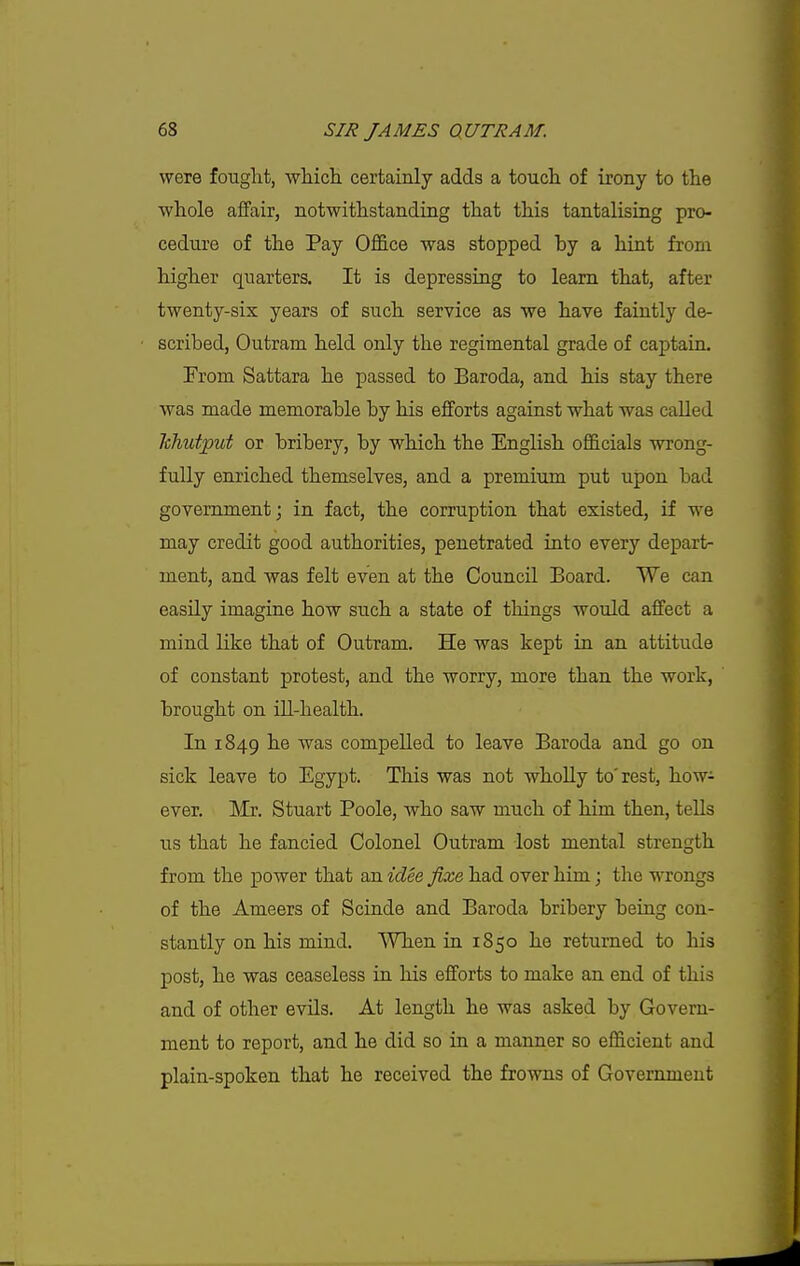 were fought, which, certainly adds a touch of irony to the whole affair, notwithstanding that this tantalising pro- cedure of the Pay Office was stopped by a hint from higher quarters. It is depressing to learn that, after twenty-six years of such service as we have faintly de- scribed, Outram held only the regimental grade of captain. From Sattara he passed to Baroda, and his stay there was made memorable by his efforts against what -was called hhutput or bribery, by which the English officials wrong- fully enriched themselves, and a premium put upon bad government; in fact, the corruption that existed, if we may credit good authorities, penetrated into every depart- ment, and was felt even at the Council Board. We can easily imagine how such a state of things would affect a mind like that of Outram. He was kept in an attitude of constant protest, and the worry, more than the work, brought on ill-health. In 1849 he was compelled to leave Baroda and go on sick leave to Egypt. This was not whoUy to'rest, how^ ever. Mx. Stuart Poole, who saw much of him then, tells us that he fancied Colonel Outram lost mental strength from the power that an idee fixe had over him; the wrongs of the Ameers of Scinde and Baroda bribery being con- stantly on his mind. When in 1850 he returned to his post, he was ceaseless in his efforts to make an end of this and of other evils. At length he was asked by Govern- ment to report, and he did so in a manner so efficient and plain-spoken that he received the frowns of Government